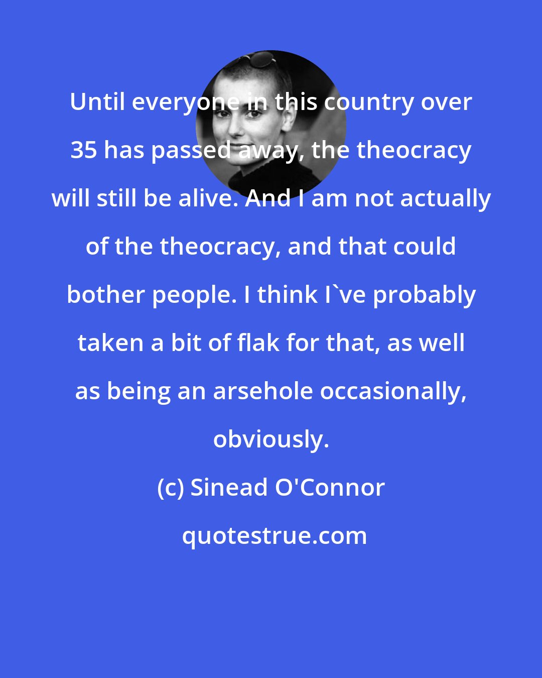 Sinead O'Connor: Until everyone in this country over 35 has passed away, the theocracy will still be alive. And I am not actually of the theocracy, and that could bother people. I think I've probably taken a bit of flak for that, as well as being an arsehole occasionally, obviously.