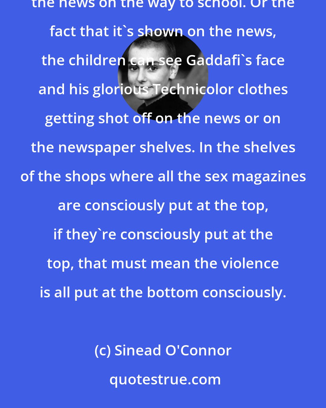 Sinead O'Connor: We're exposing our minors to abuse by the fact that they leave the radio on in the car and let them listen to the news on the way to school. Or the fact that it's shown on the news, the children can see Gaddafi's face and his glorious Technicolor clothes getting shot off on the news or on the newspaper shelves. In the shelves of the shops where all the sex magazines are consciously put at the top, if they're consciously put at the top, that must mean the violence is all put at the bottom consciously.