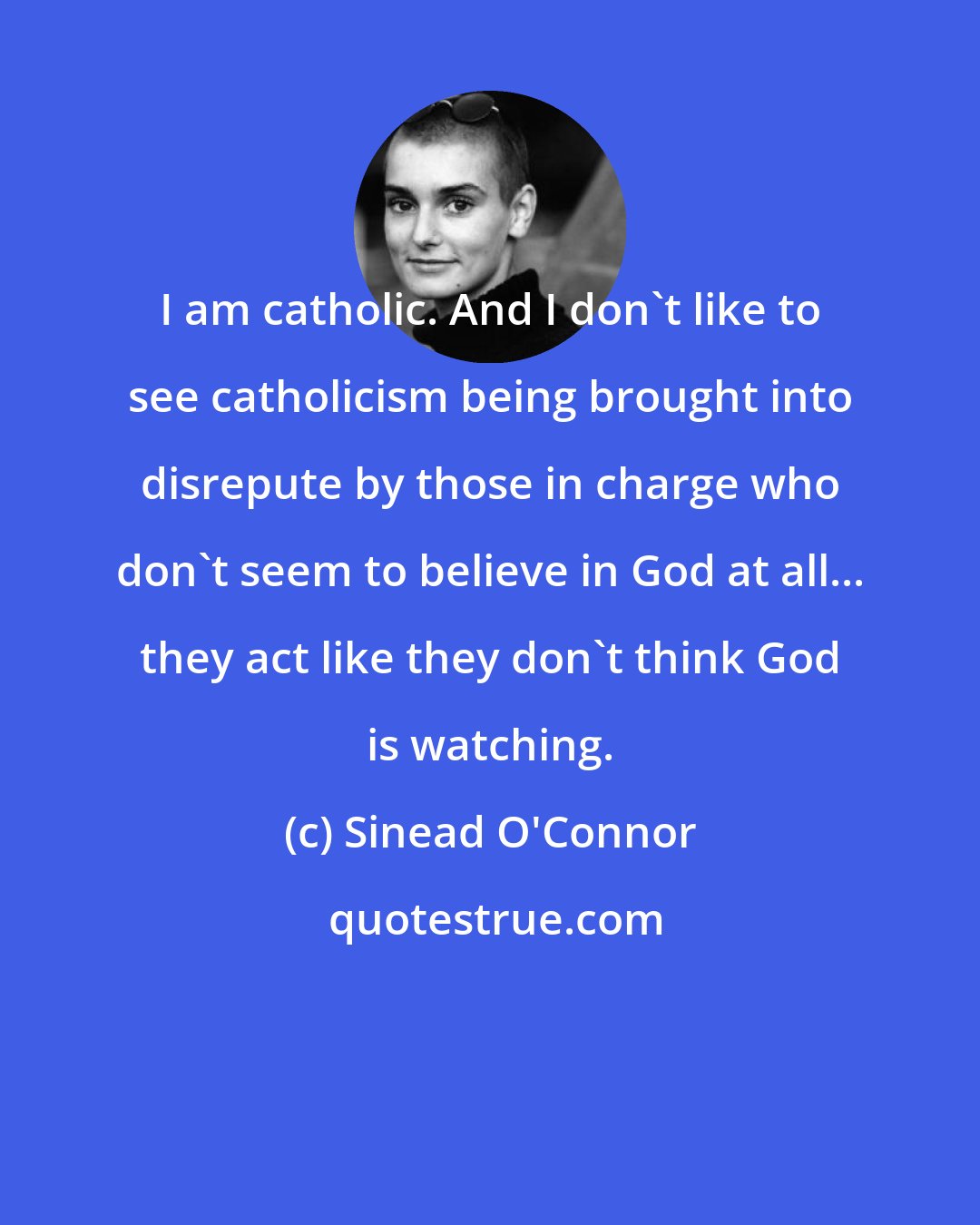 Sinead O'Connor: I am catholic. And I don't like to see catholicism being brought into disrepute by those in charge who don't seem to believe in God at all... they act like they don't think God is watching.