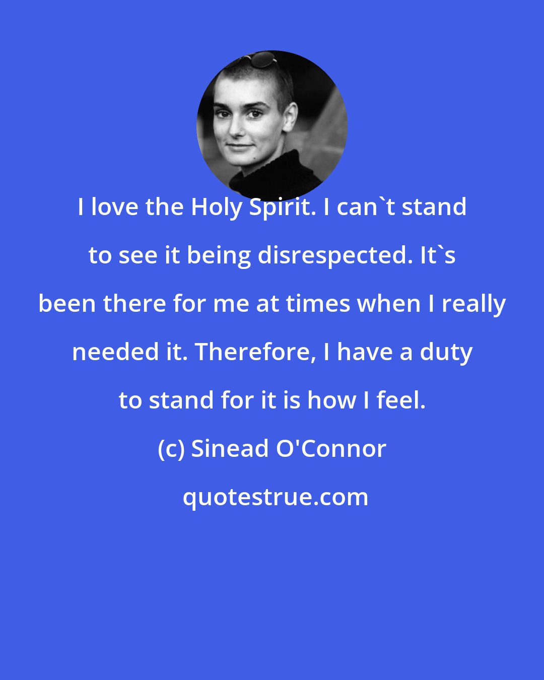 Sinead O'Connor: I love the Holy Spirit. I can't stand to see it being disrespected. It's been there for me at times when I really needed it. Therefore, I have a duty to stand for it is how I feel.