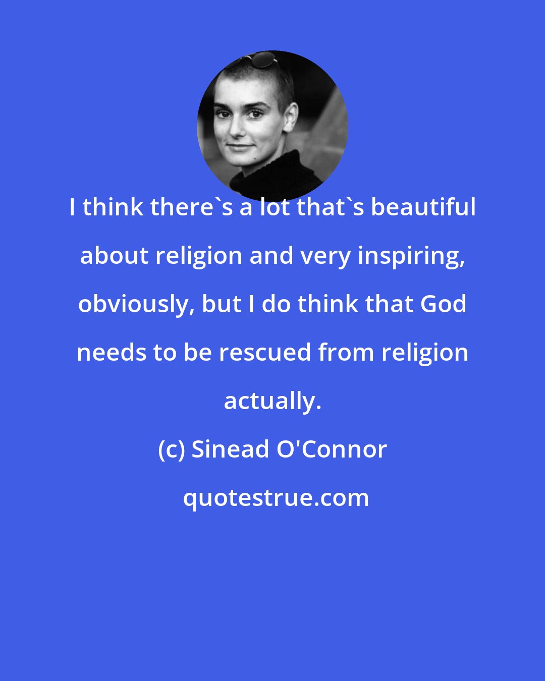 Sinead O'Connor: I think there's a lot that's beautiful about religion and very inspiring, obviously, but I do think that God needs to be rescued from religion actually.