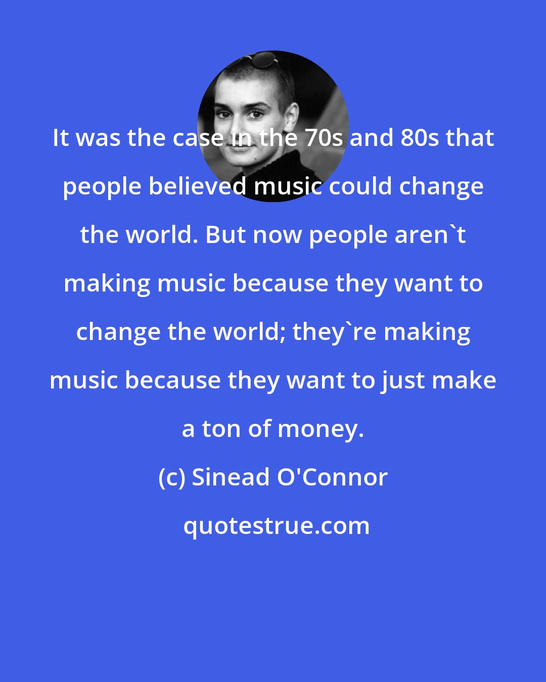 Sinead O'Connor: It was the case in the 70s and 80s that people believed music could change the world. But now people aren't making music because they want to change the world; they're making music because they want to just make a ton of money.