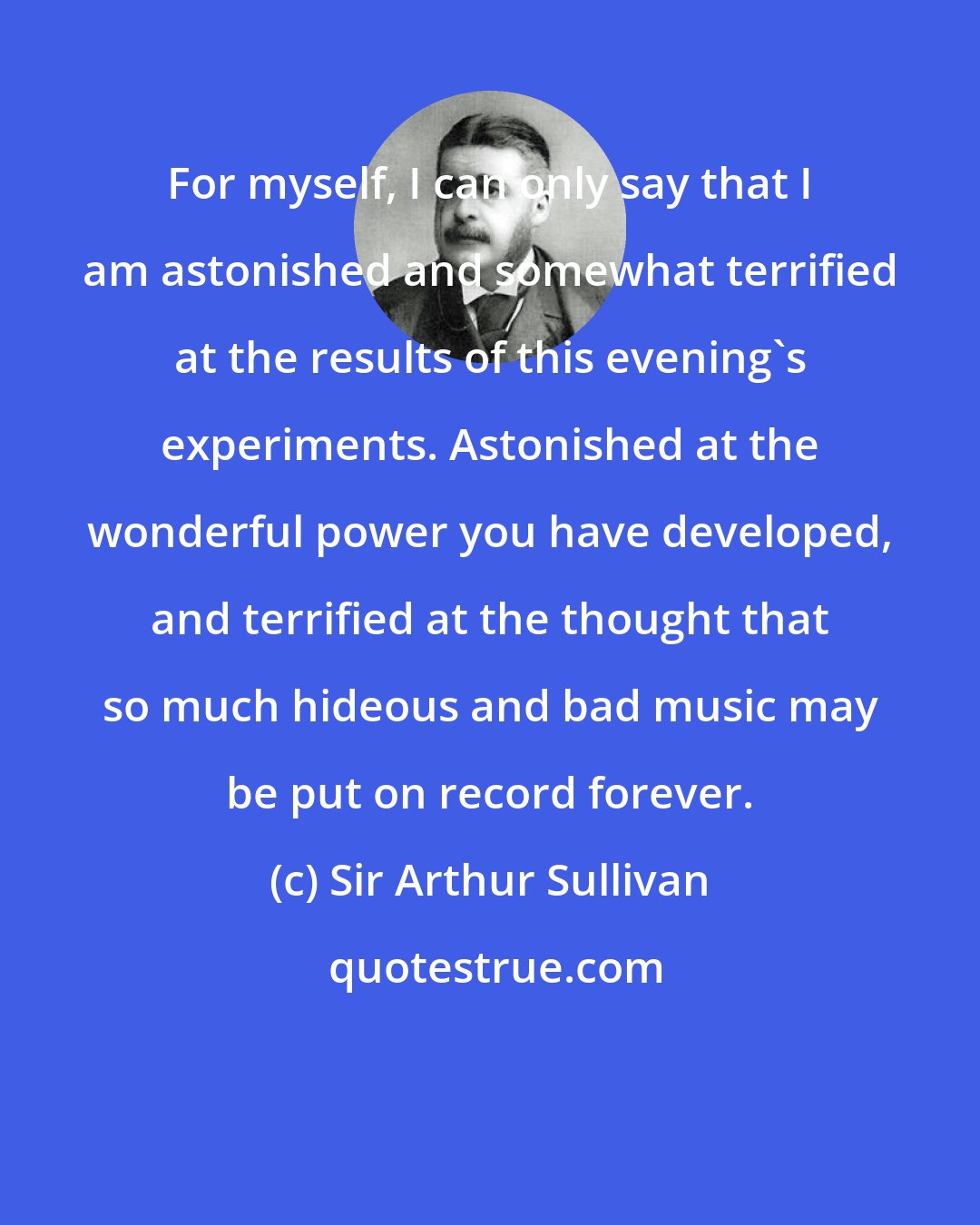 Sir Arthur Sullivan: For myself, I can only say that I am astonished and somewhat terrified at the results of this evening's experiments. Astonished at the wonderful power you have developed, and terrified at the thought that so much hideous and bad music may be put on record forever.