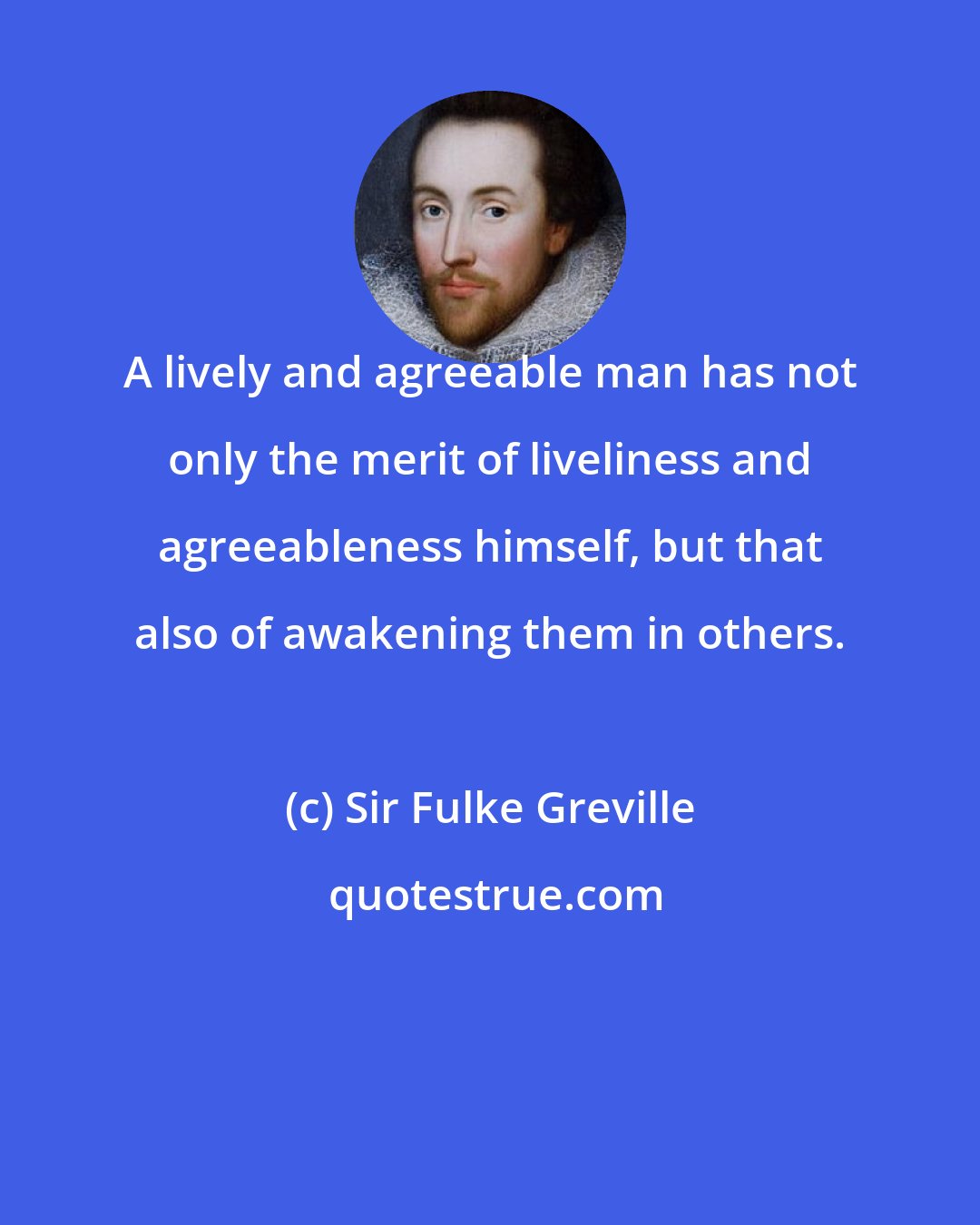 Sir Fulke Greville: A lively and agreeable man has not only the merit of liveliness and agreeableness himself, but that also of awakening them in others.