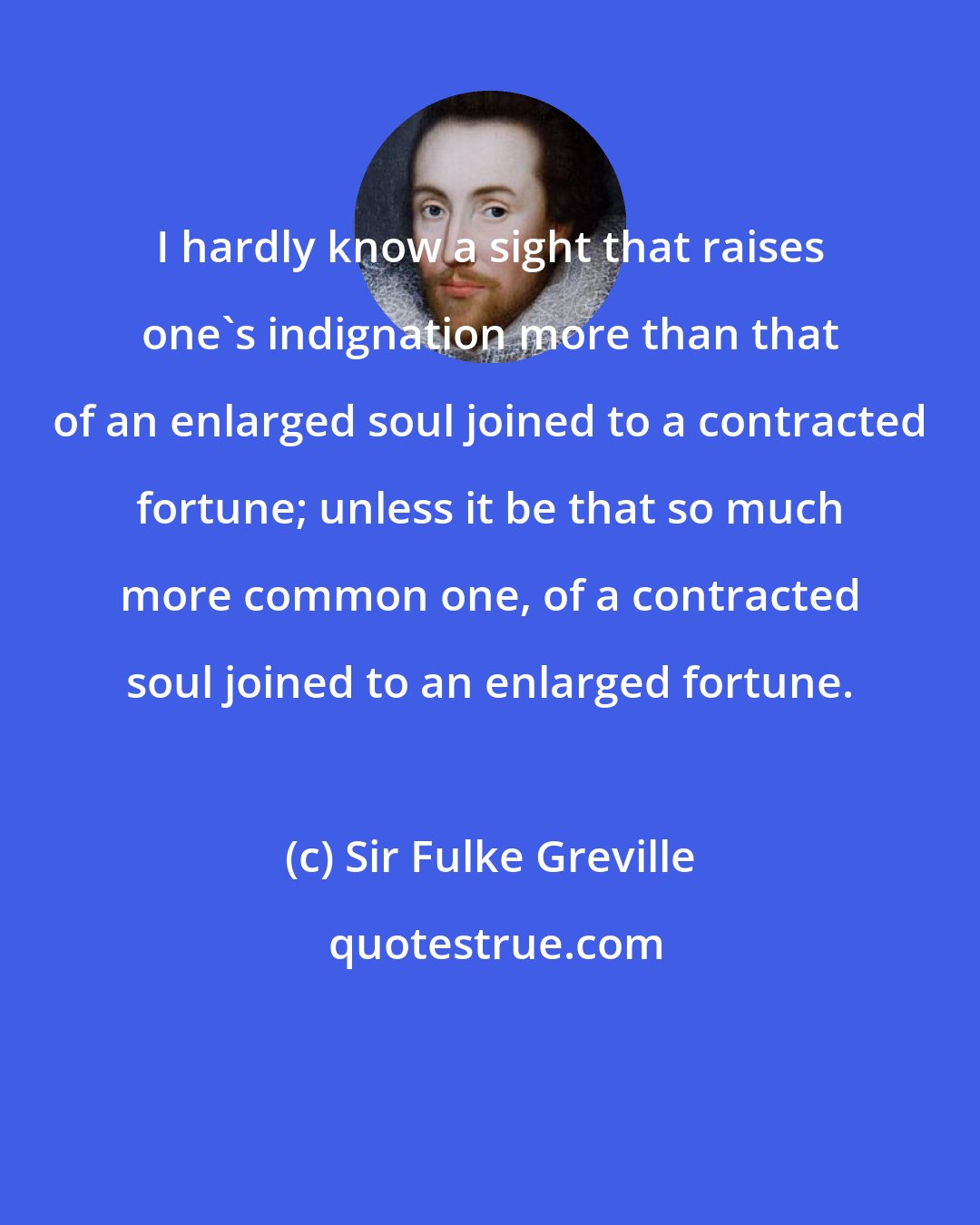 Sir Fulke Greville: I hardly know a sight that raises one's indignation more than that of an enlarged soul joined to a contracted fortune; unless it be that so much more common one, of a contracted soul joined to an enlarged fortune.