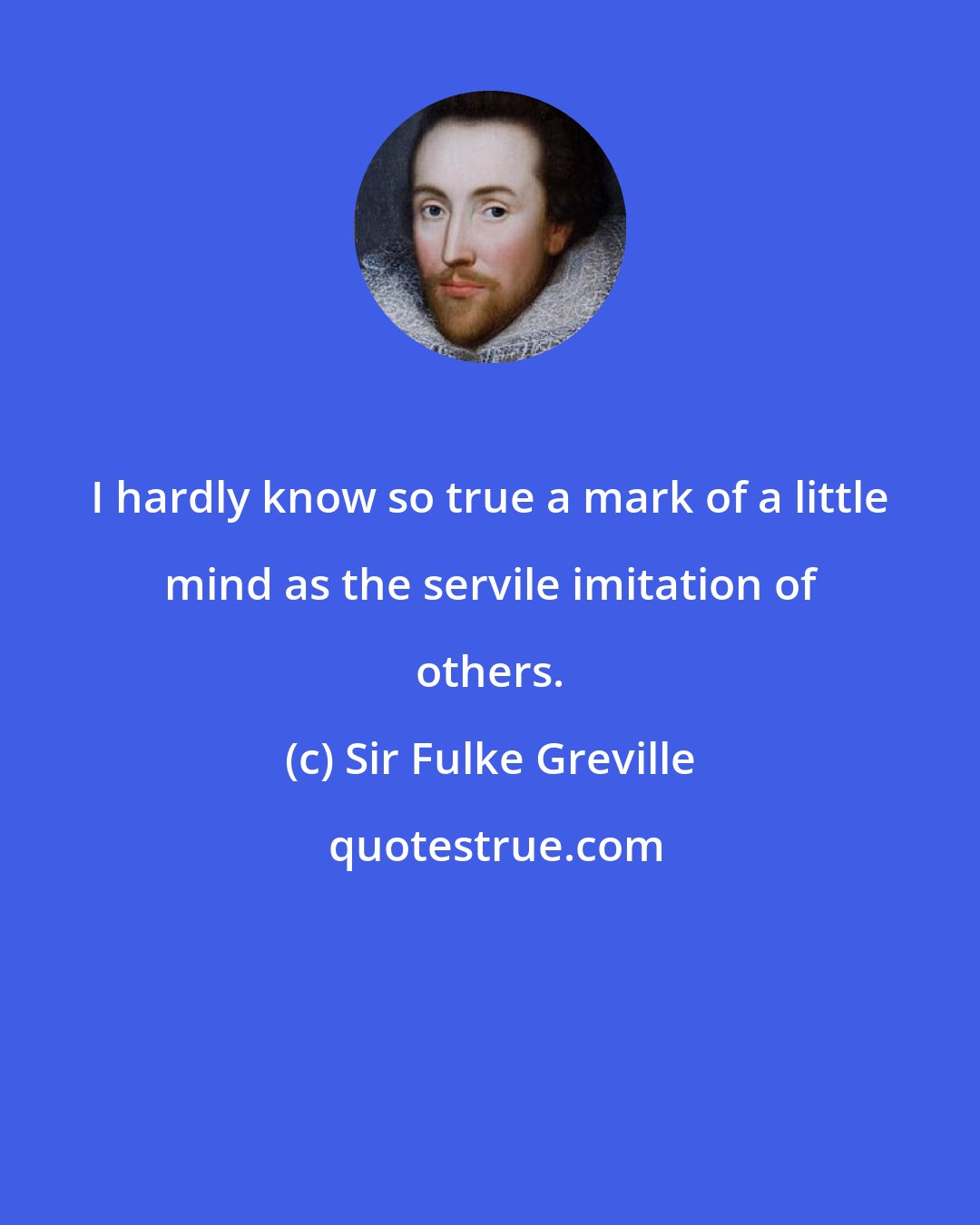 Sir Fulke Greville: I hardly know so true a mark of a little mind as the servile imitation of others.