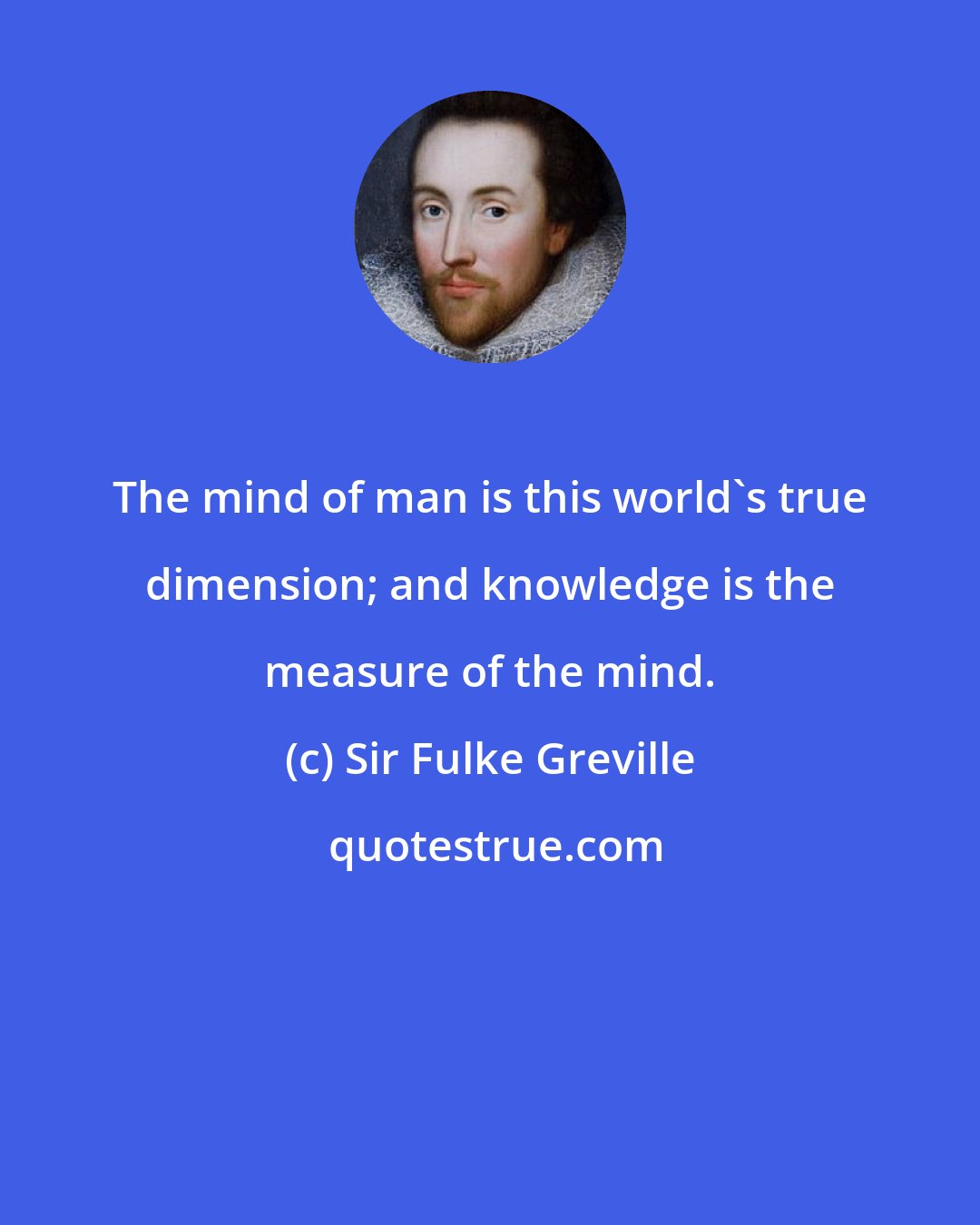 Sir Fulke Greville: The mind of man is this world's true dimension; and knowledge is the measure of the mind.