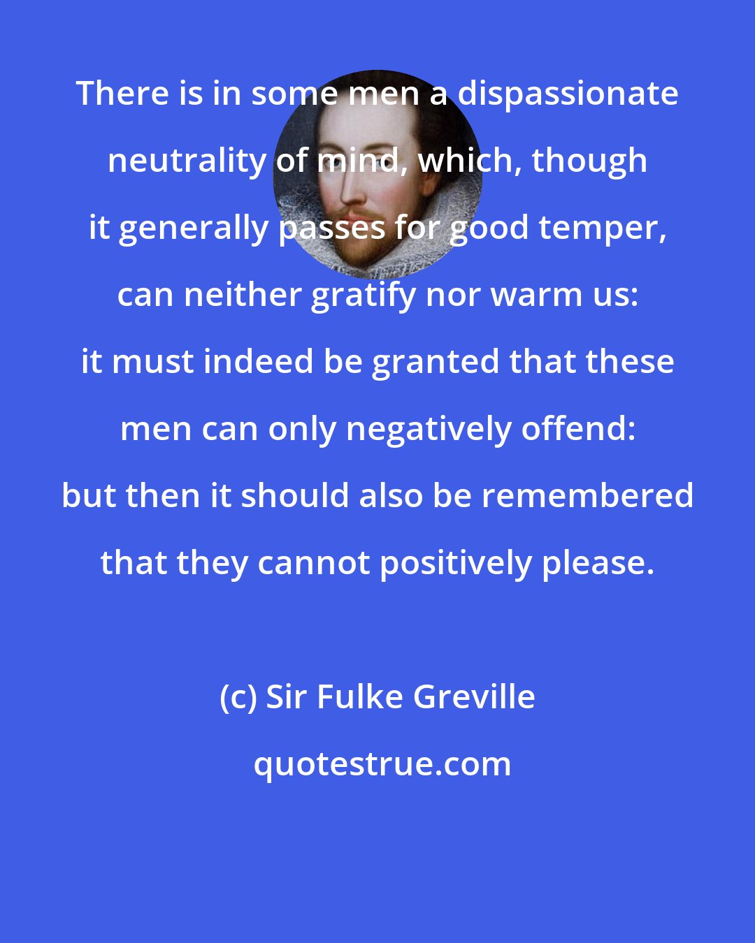 Sir Fulke Greville: There is in some men a dispassionate neutrality of mind, which, though it generally passes for good temper, can neither gratify nor warm us: it must indeed be granted that these men can only negatively offend: but then it should also be remembered that they cannot positively please.