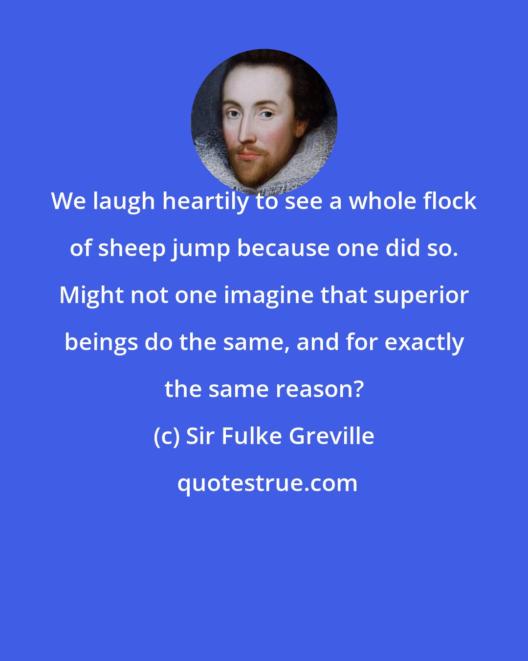 Sir Fulke Greville: We laugh heartily to see a whole flock of sheep jump because one did so. Might not one imagine that superior beings do the same, and for exactly the same reason?