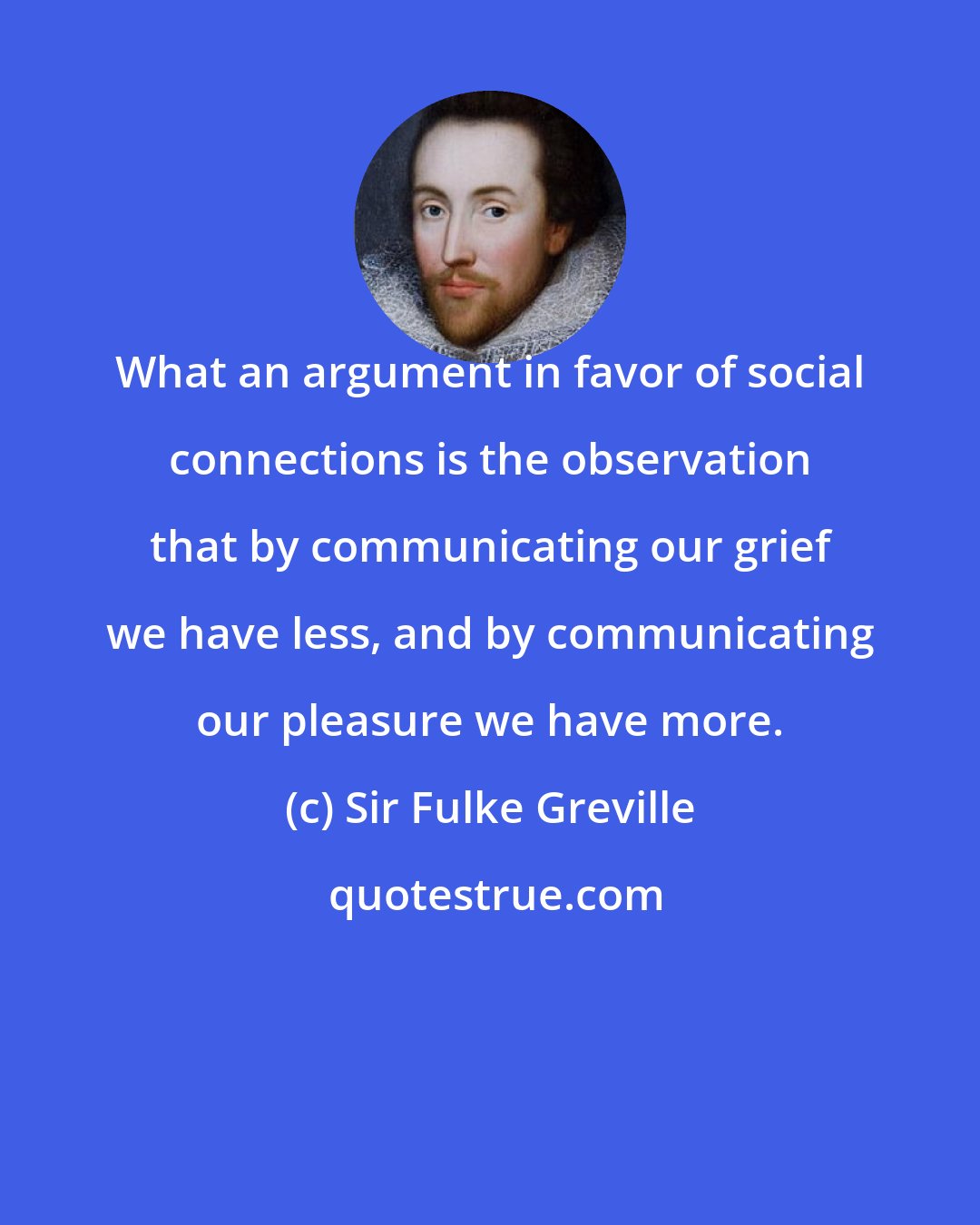 Sir Fulke Greville: What an argument in favor of social connections is the observation that by communicating our grief we have less, and by communicating our pleasure we have more.