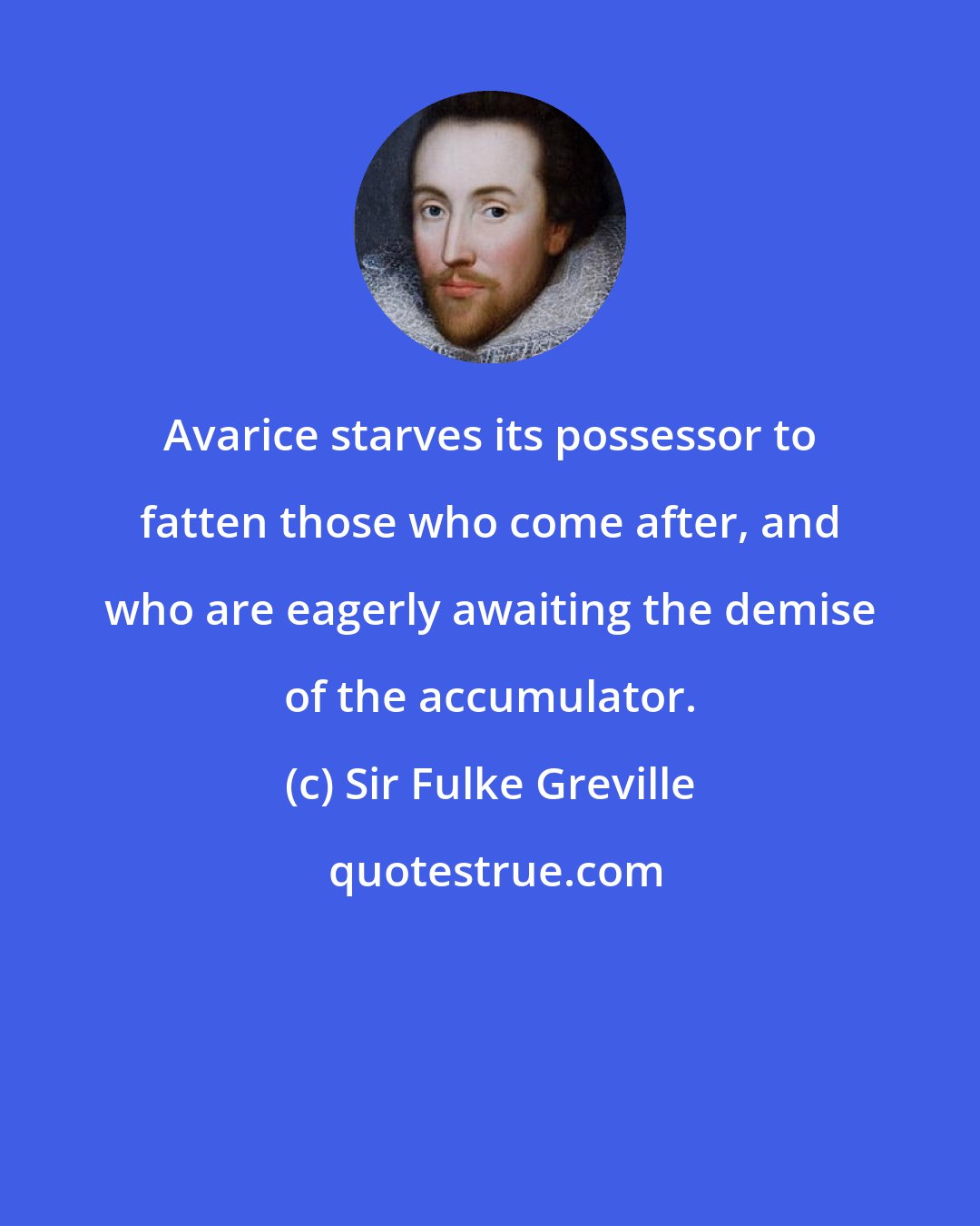 Sir Fulke Greville: Avarice starves its possessor to fatten those who come after, and who are eagerly awaiting the demise of the accumulator.