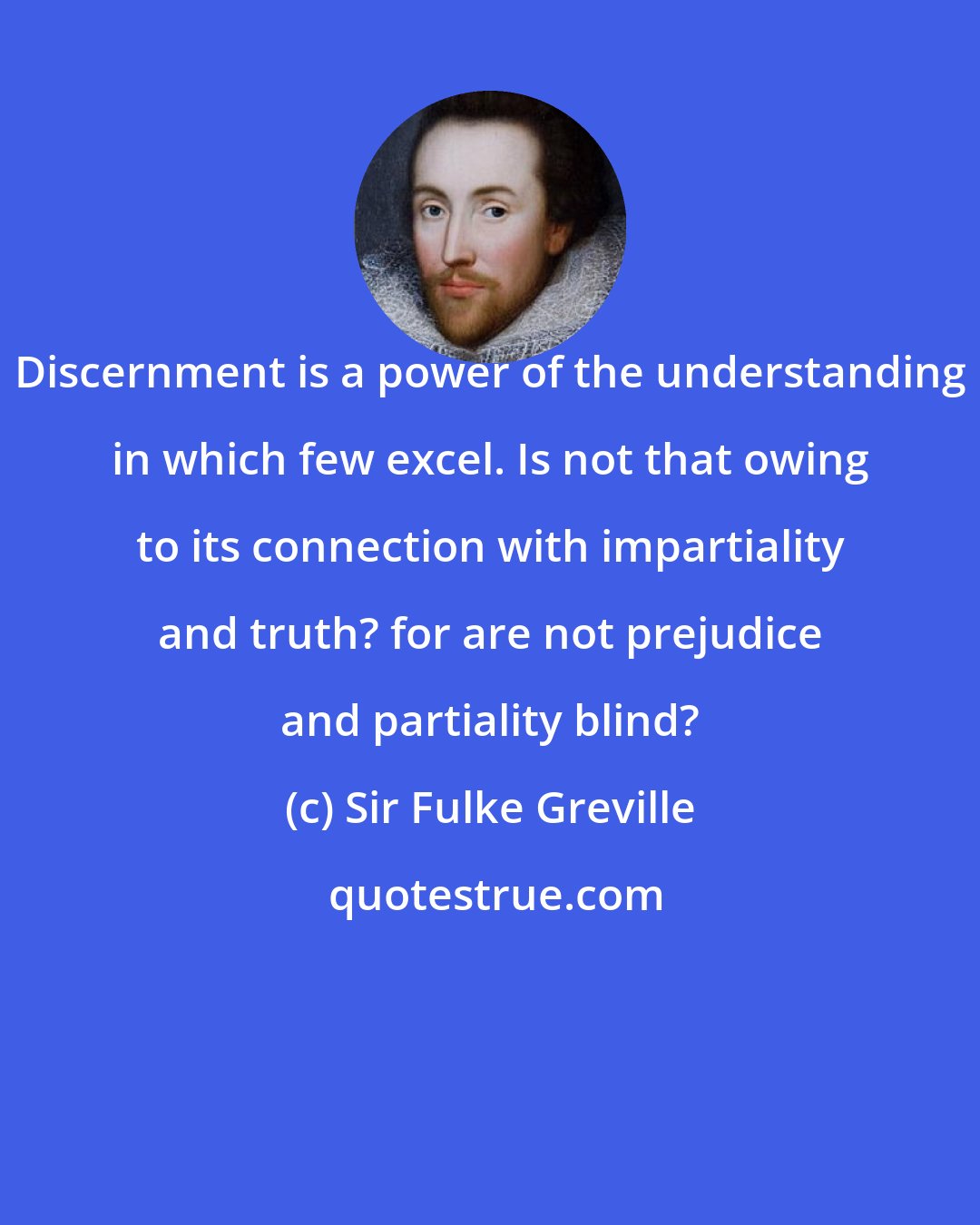 Sir Fulke Greville: Discernment is a power of the understanding in which few excel. Is not that owing to its connection with impartiality and truth? for are not prejudice and partiality blind?