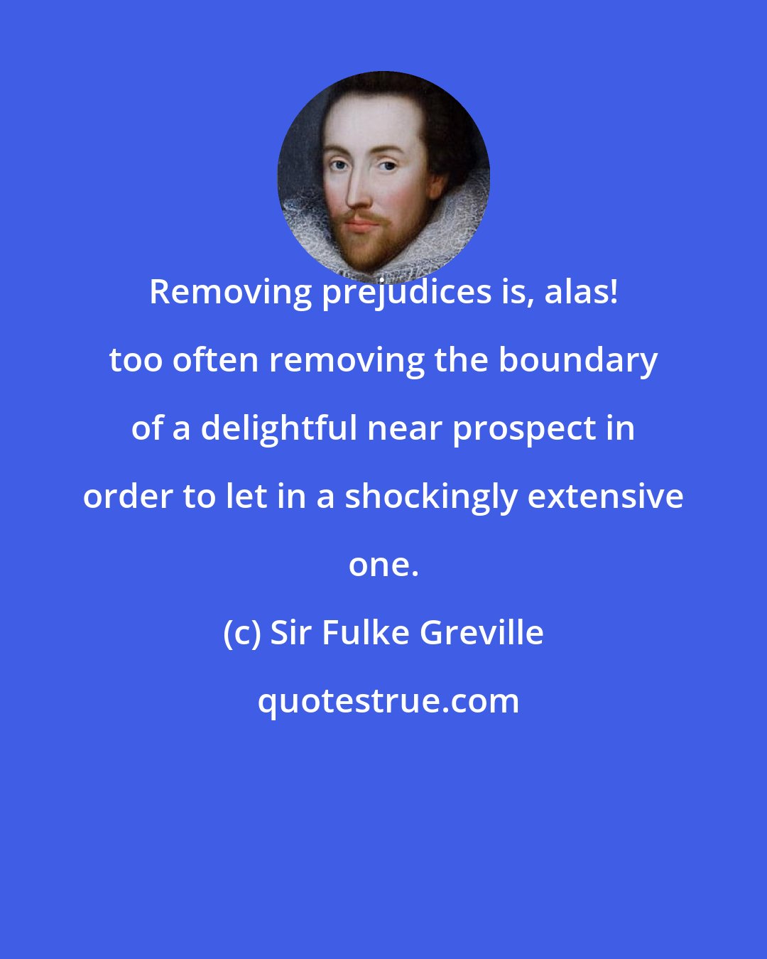 Sir Fulke Greville: Removing prejudices is, alas! too often removing the boundary of a delightful near prospect in order to let in a shockingly extensive one.