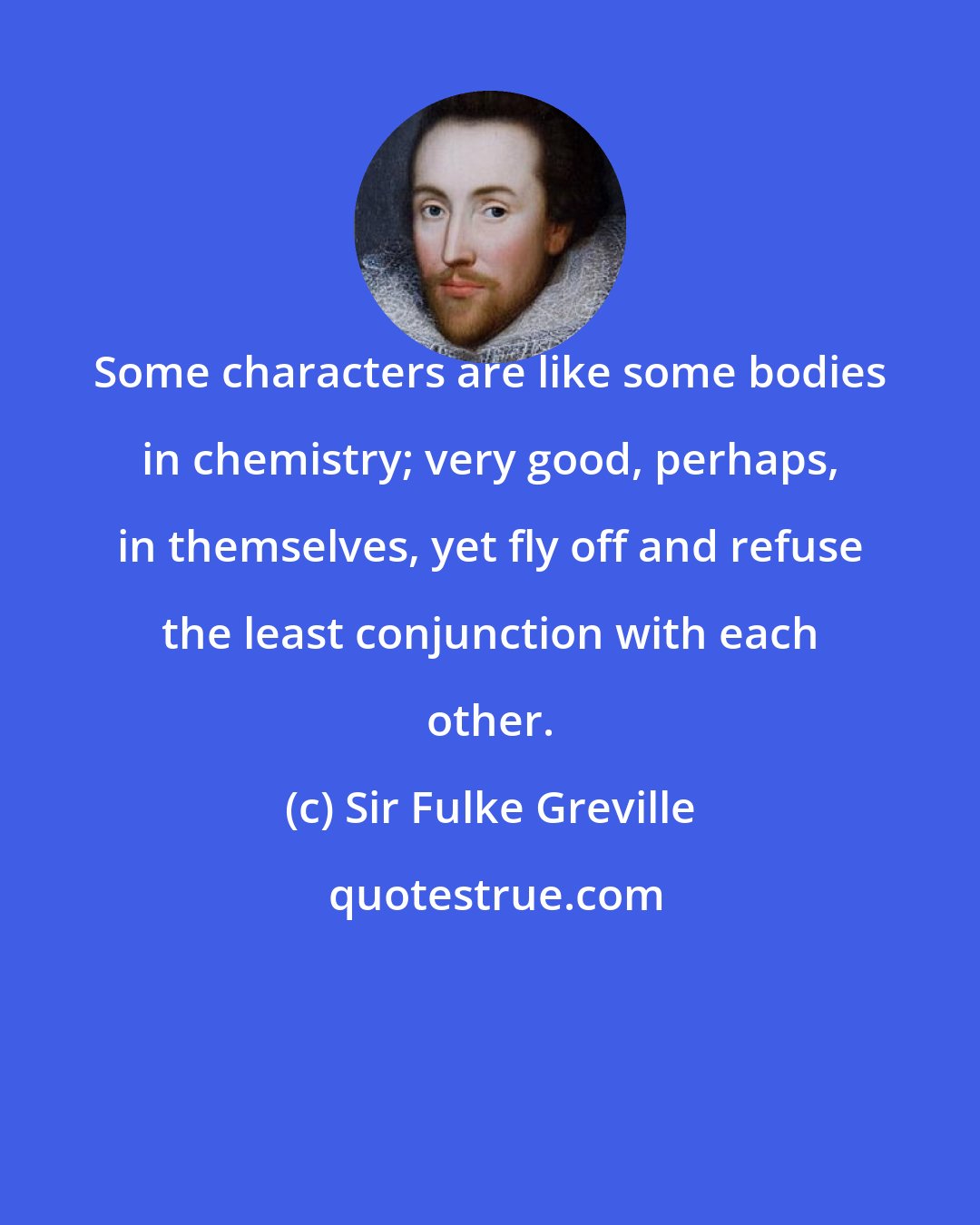 Sir Fulke Greville: Some characters are like some bodies in chemistry; very good, perhaps, in themselves, yet fly off and refuse the least conjunction with each other.