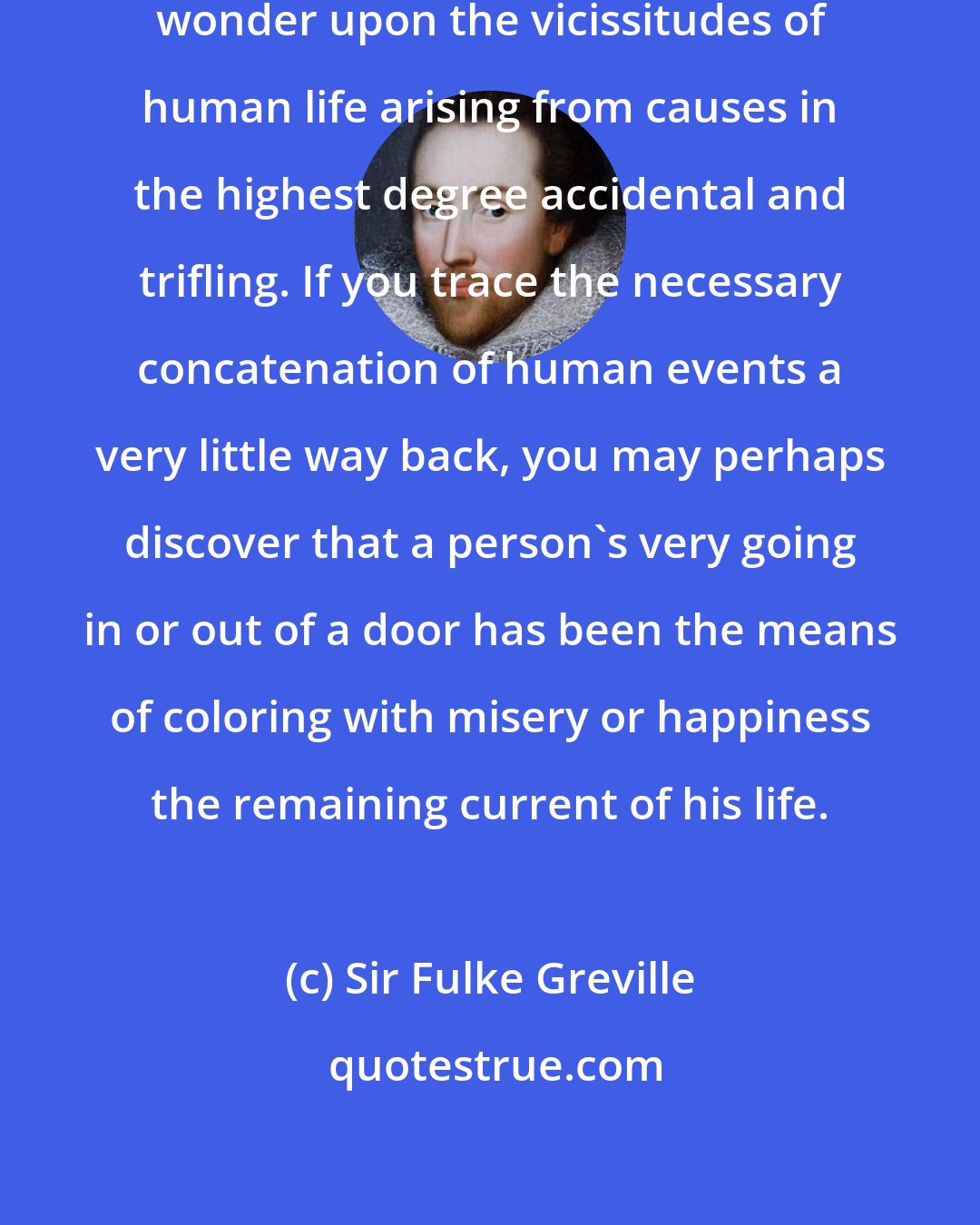 Sir Fulke Greville: Surely no man can reflect, without wonder upon the vicissitudes of human life arising from causes in the highest degree accidental and trifling. If you trace the necessary concatenation of human events a very little way back, you may perhaps discover that a person's very going in or out of a door has been the means of coloring with misery or happiness the remaining current of his life.