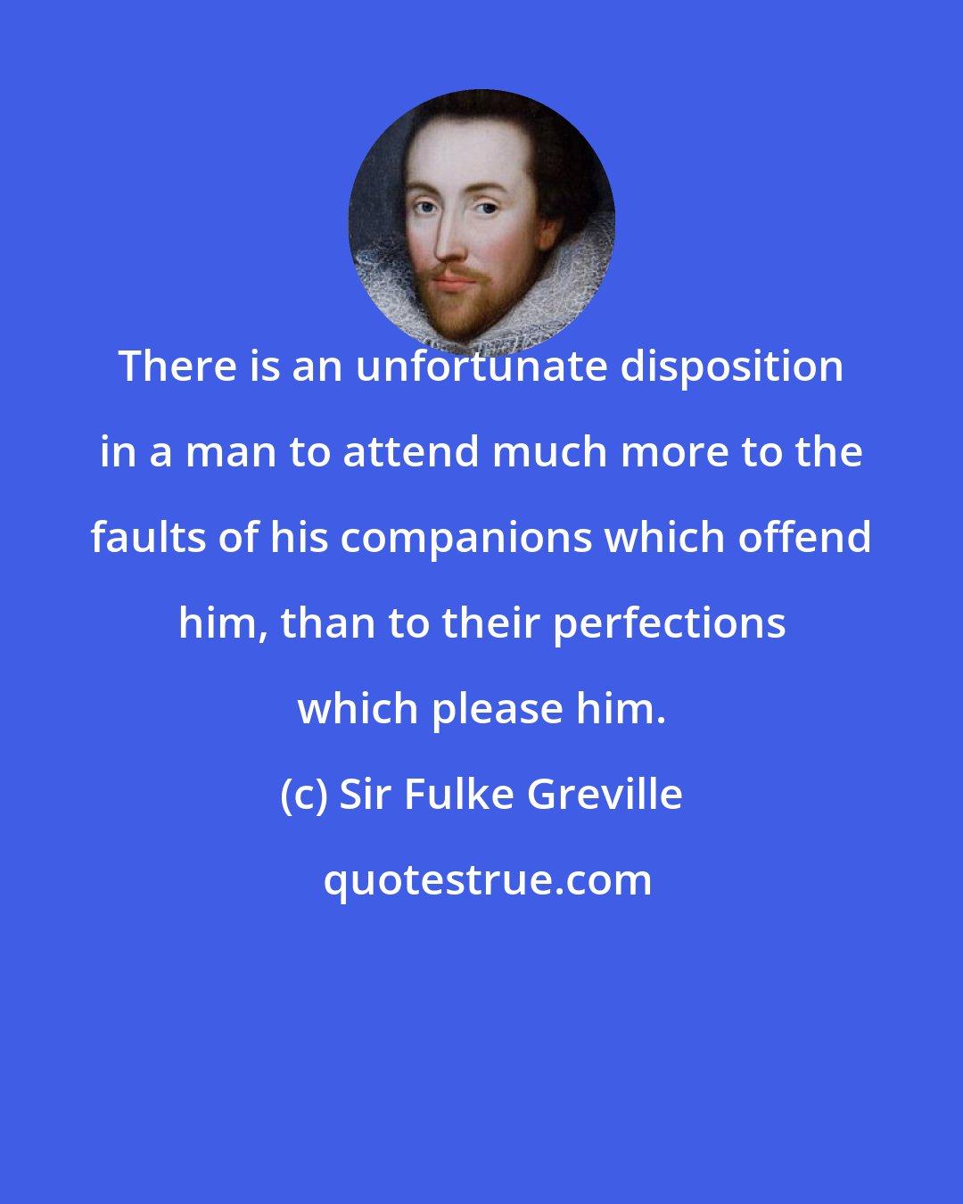 Sir Fulke Greville: There is an unfortunate disposition in a man to attend much more to the faults of his companions which offend him, than to their perfections which please him.