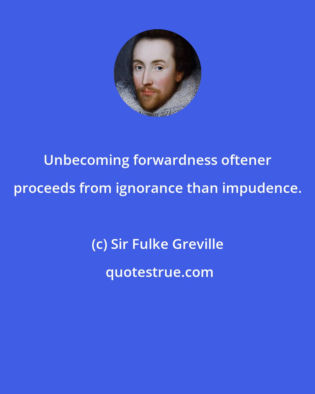 Sir Fulke Greville: Unbecoming forwardness oftener proceeds from ignorance than impudence.