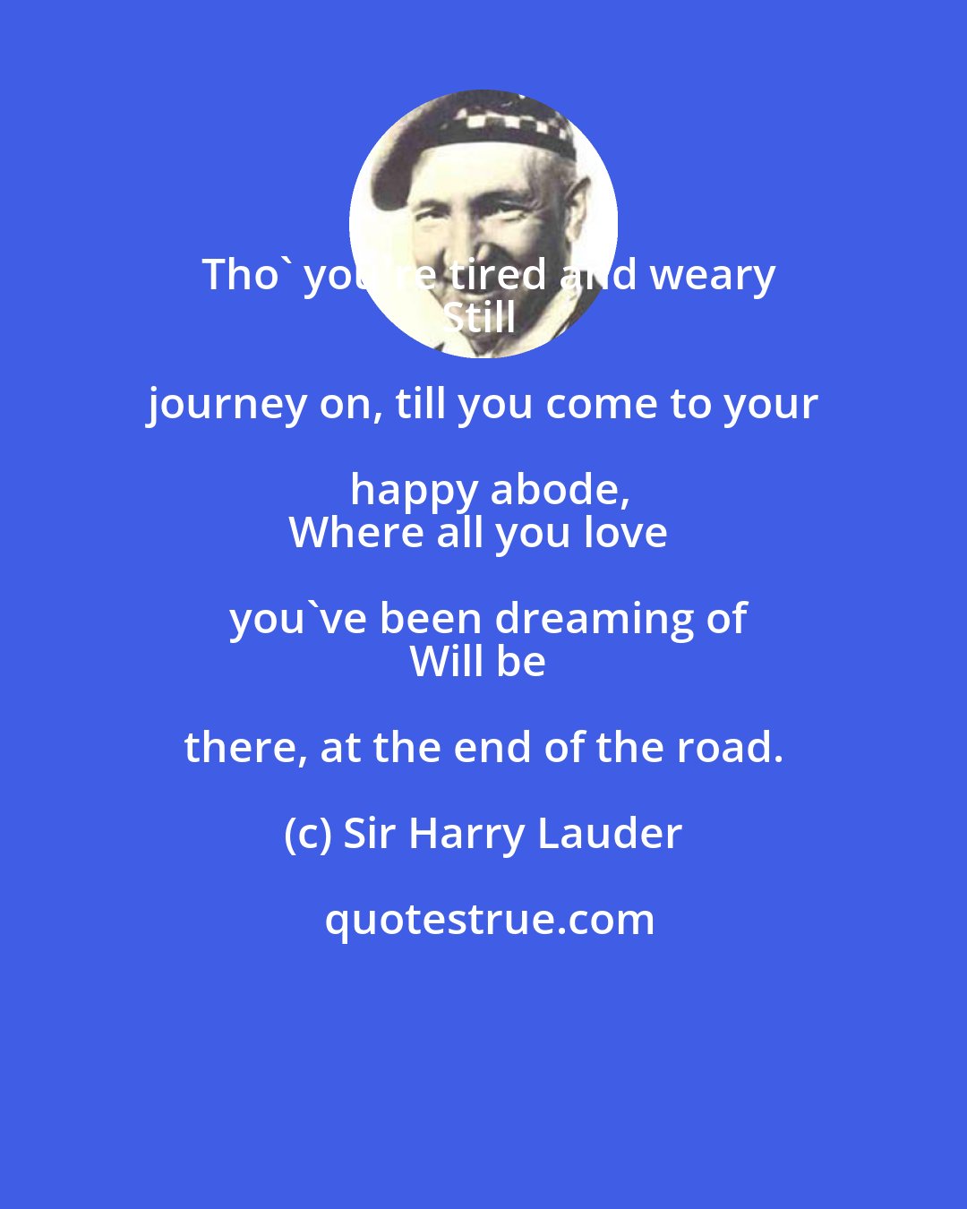 Sir Harry Lauder: Tho' you're tired and weary
Still journey on, till you come to your happy abode,
Where all you love you've been dreaming of
Will be there, at the end of the road.