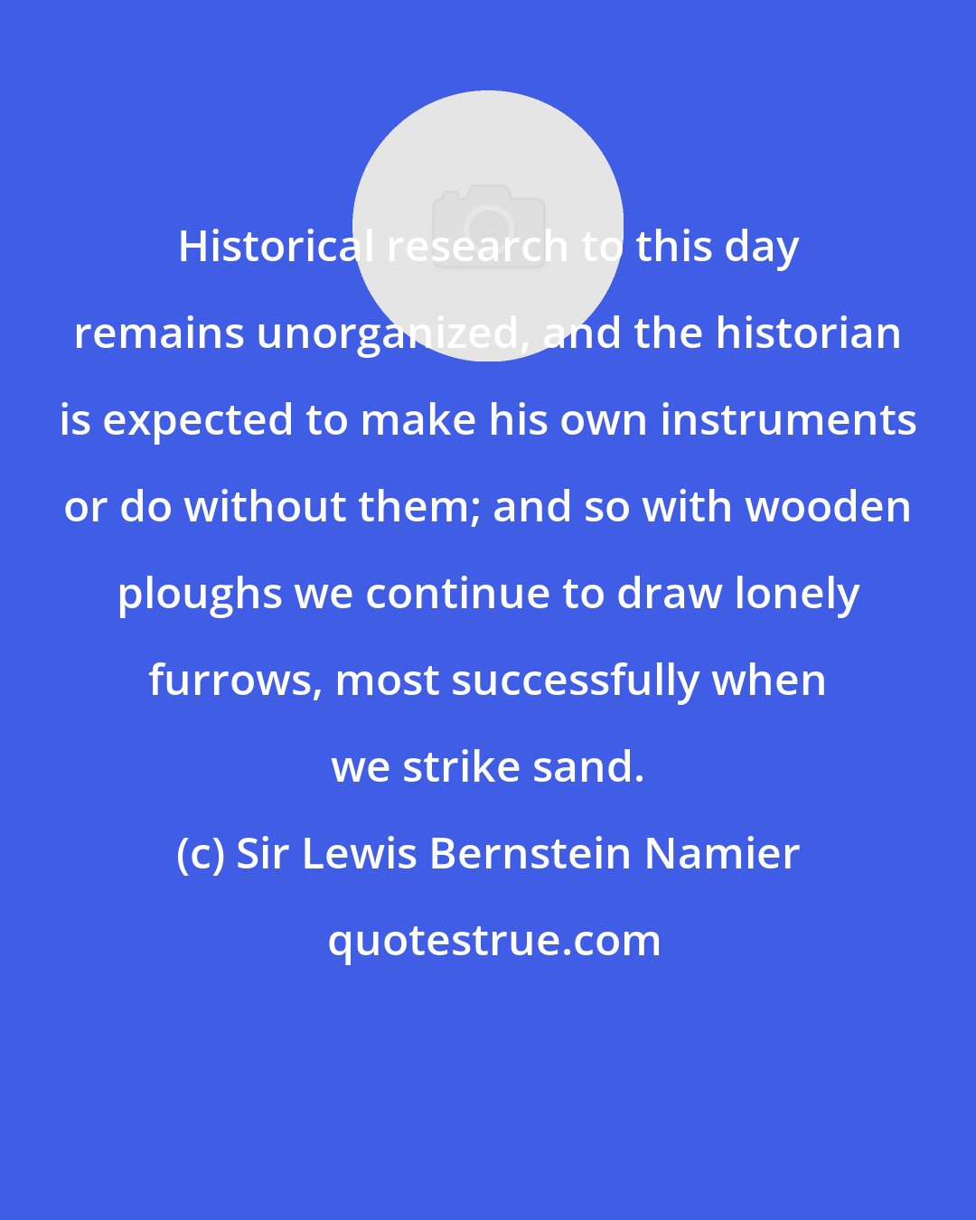 Sir Lewis Bernstein Namier: Historical research to this day remains unorganized, and the historian is expected to make his own instruments or do without them; and so with wooden ploughs we continue to draw lonely furrows, most successfully when we strike sand.