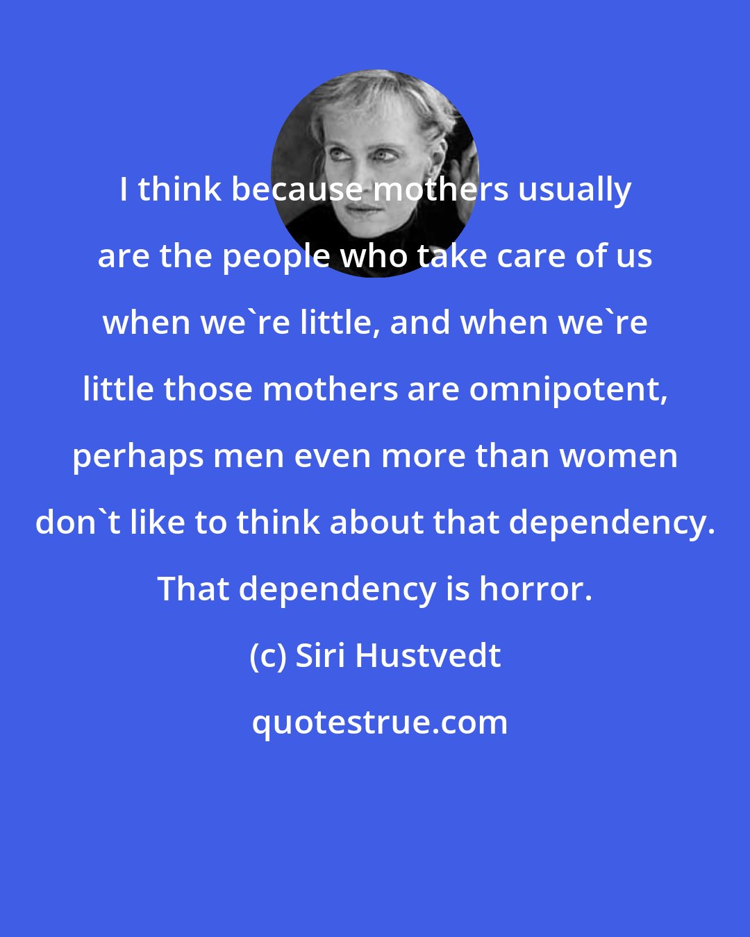 Siri Hustvedt: I think because mothers usually are the people who take care of us when we're little, and when we're little those mothers are omnipotent, perhaps men even more than women don't like to think about that dependency. That dependency is horror.