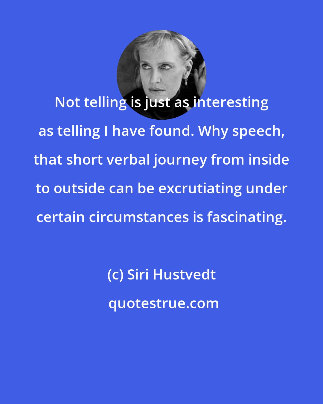 Siri Hustvedt: Not telling is just as interesting as telling I have found. Why speech, that short verbal journey from inside to outside can be excrutiating under certain circumstances is fascinating.