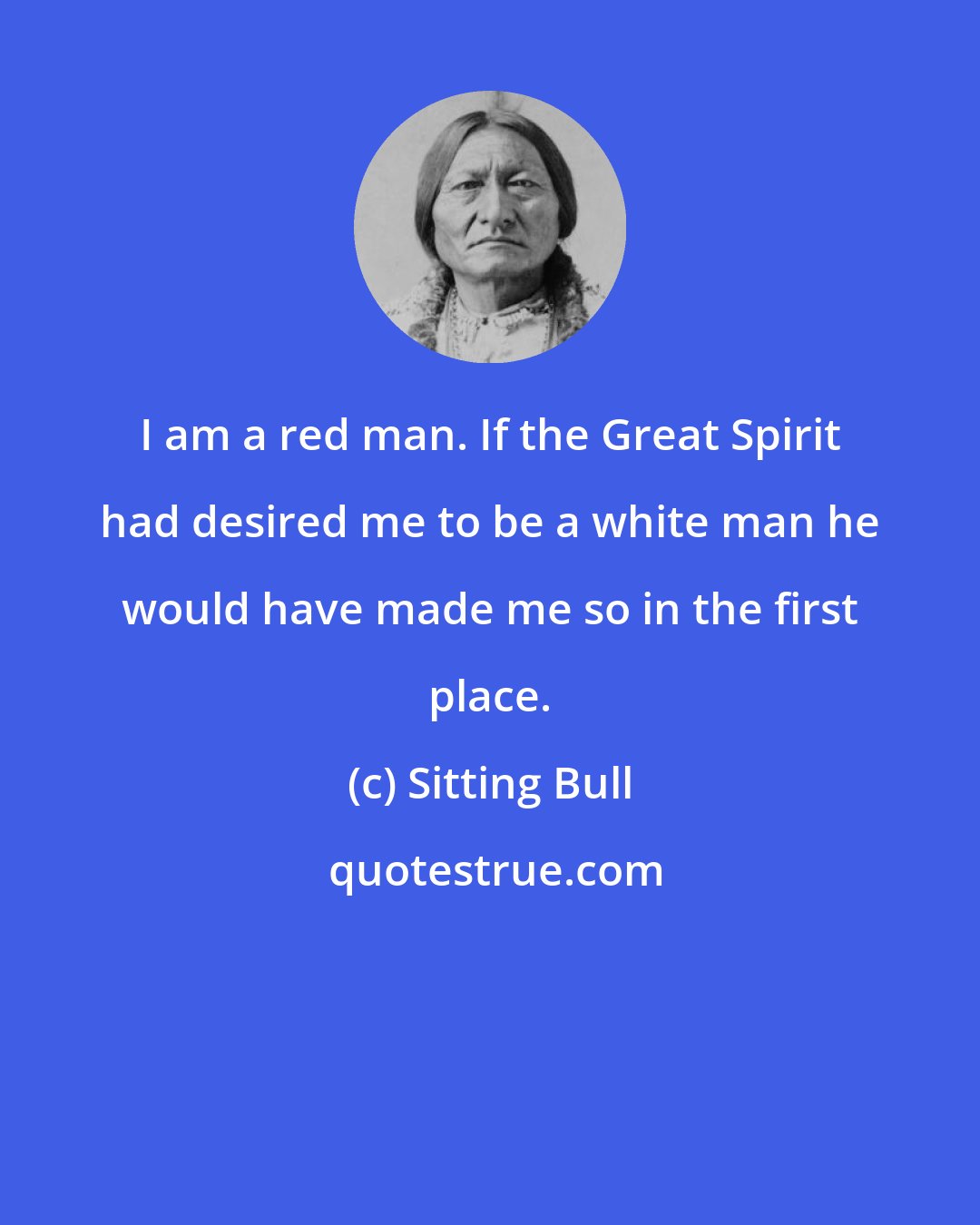 Sitting Bull: I am a red man. If the Great Spirit had desired me to be a white man he would have made me so in the first place.