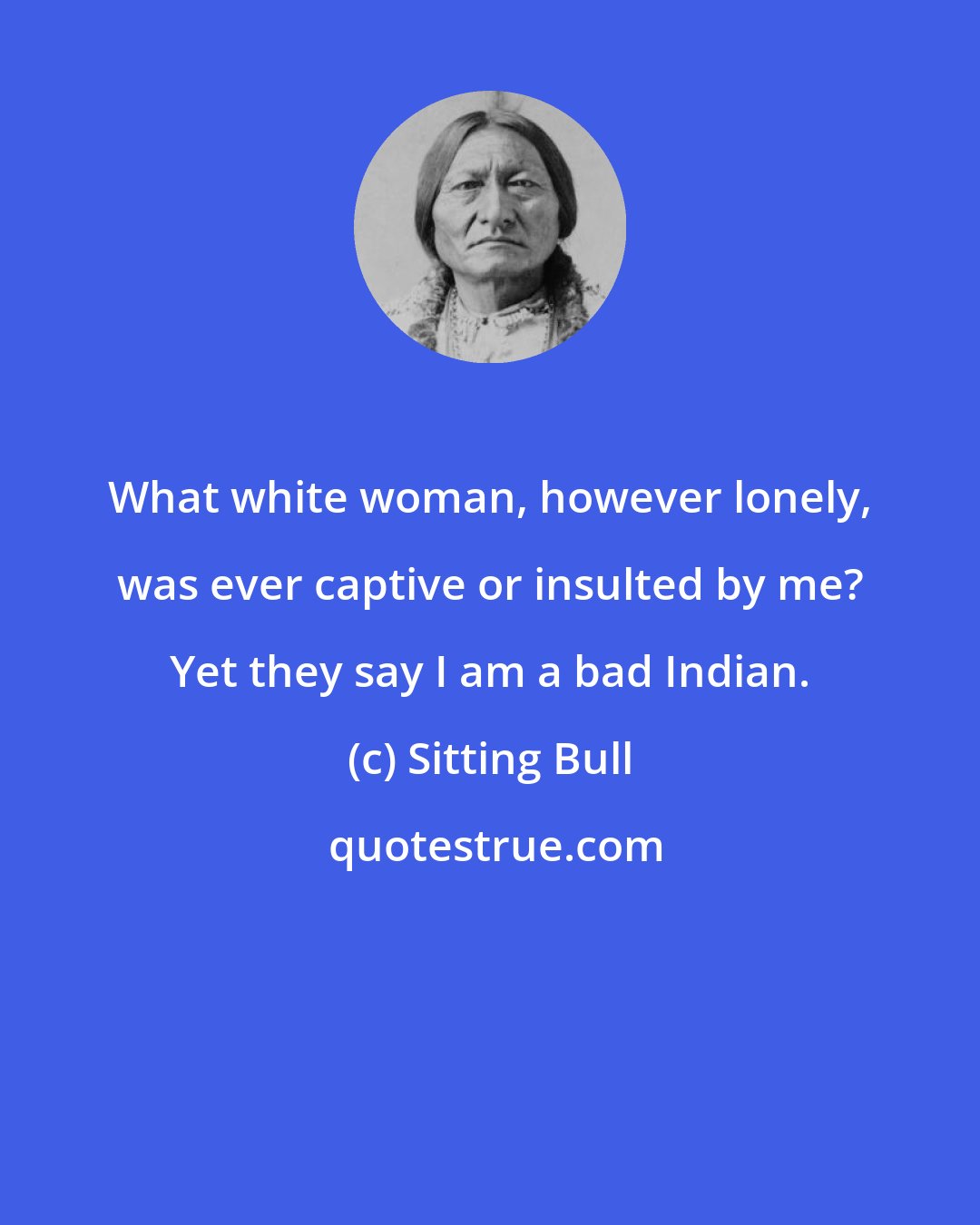 Sitting Bull: What white woman, however lonely, was ever captive or insulted by me? Yet they say I am a bad Indian.