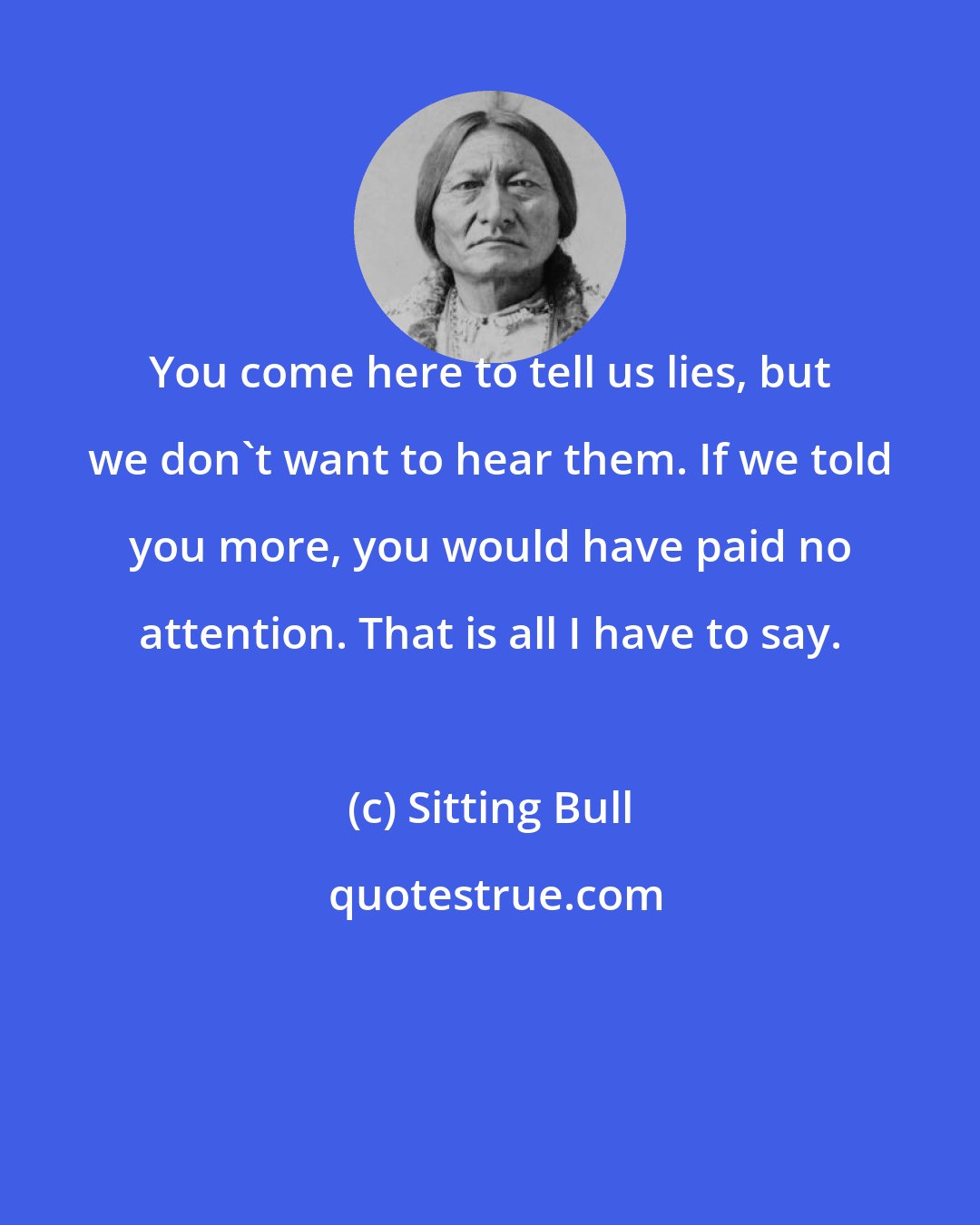 Sitting Bull: You come here to tell us lies, but we don't want to hear them. If we told you more, you would have paid no attention. That is all I have to say.