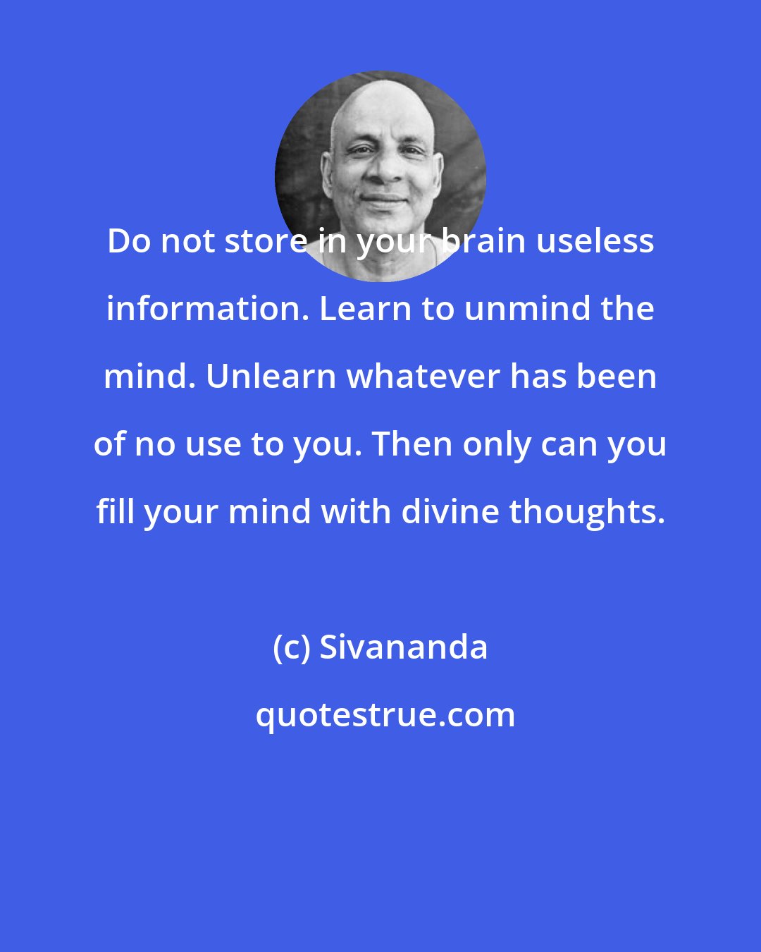 Sivananda: Do not store in your brain useless information. Learn to unmind the mind. Unlearn whatever has been of no use to you. Then only can you fill your mind with divine thoughts.