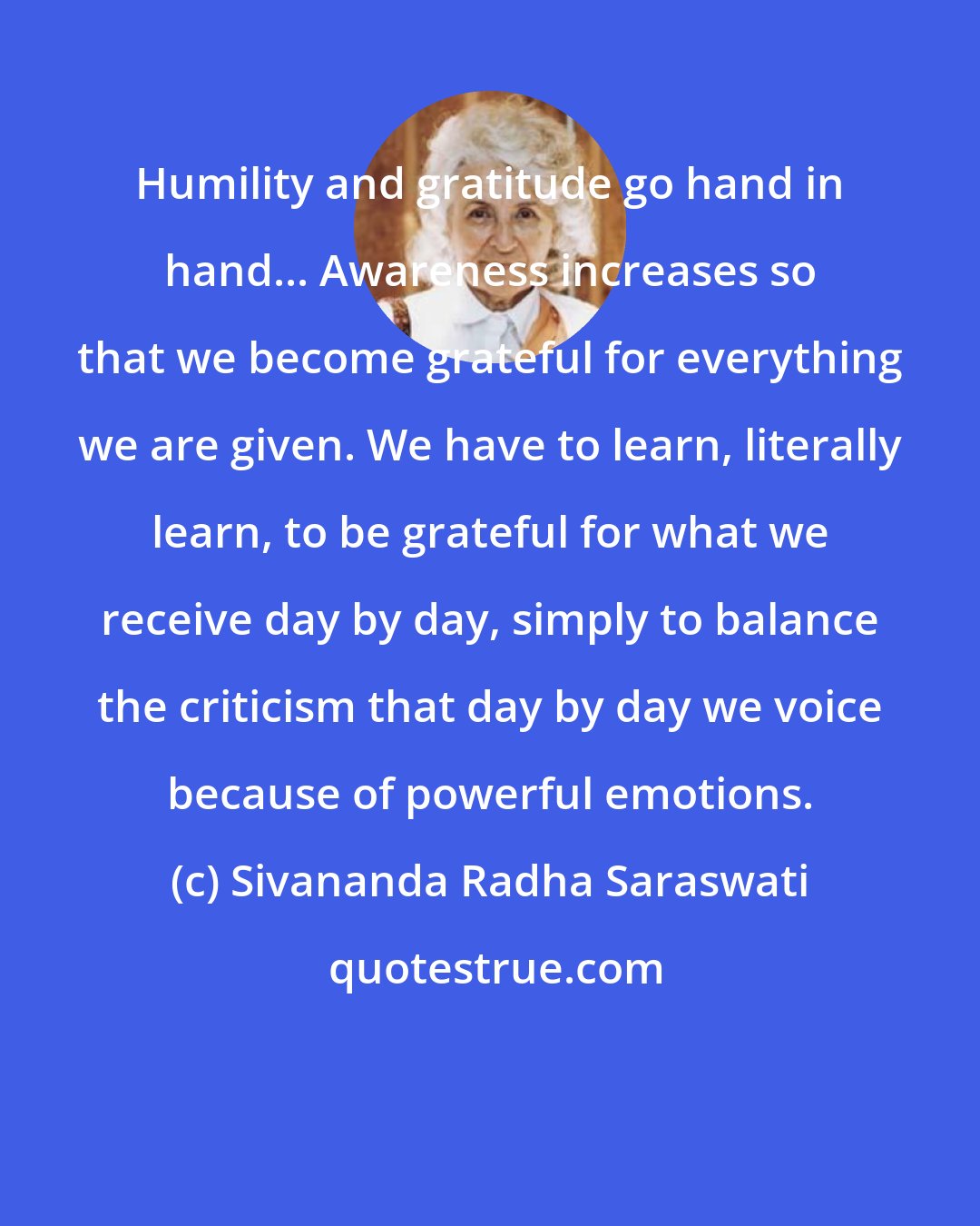 Sivananda Radha Saraswati: Humility and gratitude go hand in hand... Awareness increases so that we become grateful for everything we are given. We have to learn, literally learn, to be grateful for what we receive day by day, simply to balance the criticism that day by day we voice because of powerful emotions.