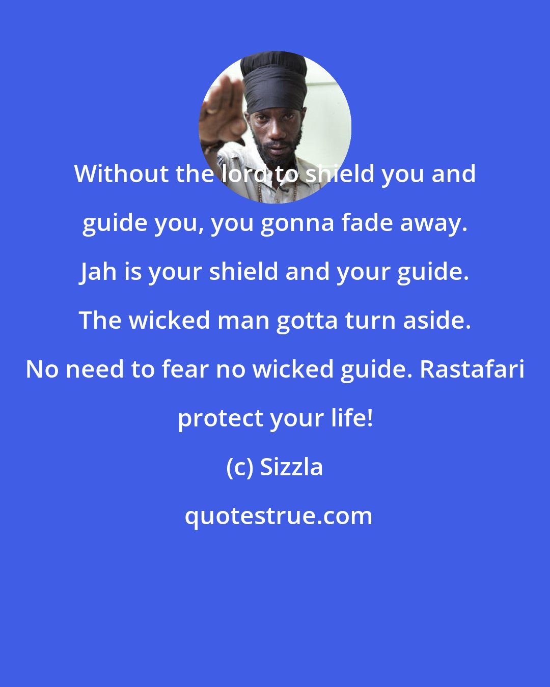 Sizzla: Without the lord to shield you and guide you, you gonna fade away. Jah is your shield and your guide. The wicked man gotta turn aside. No need to fear no wicked guide. Rastafari protect your life!