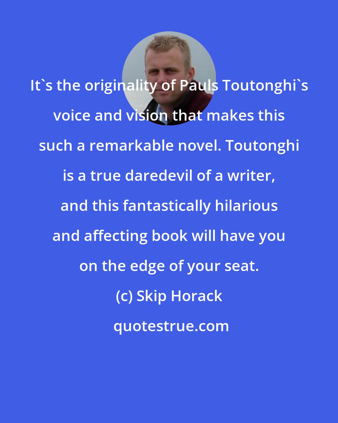 Skip Horack: It's the originality of Pauls Toutonghi's voice and vision that makes this such a remarkable novel. Toutonghi is a true daredevil of a writer, and this fantastically hilarious and affecting book will have you on the edge of your seat.