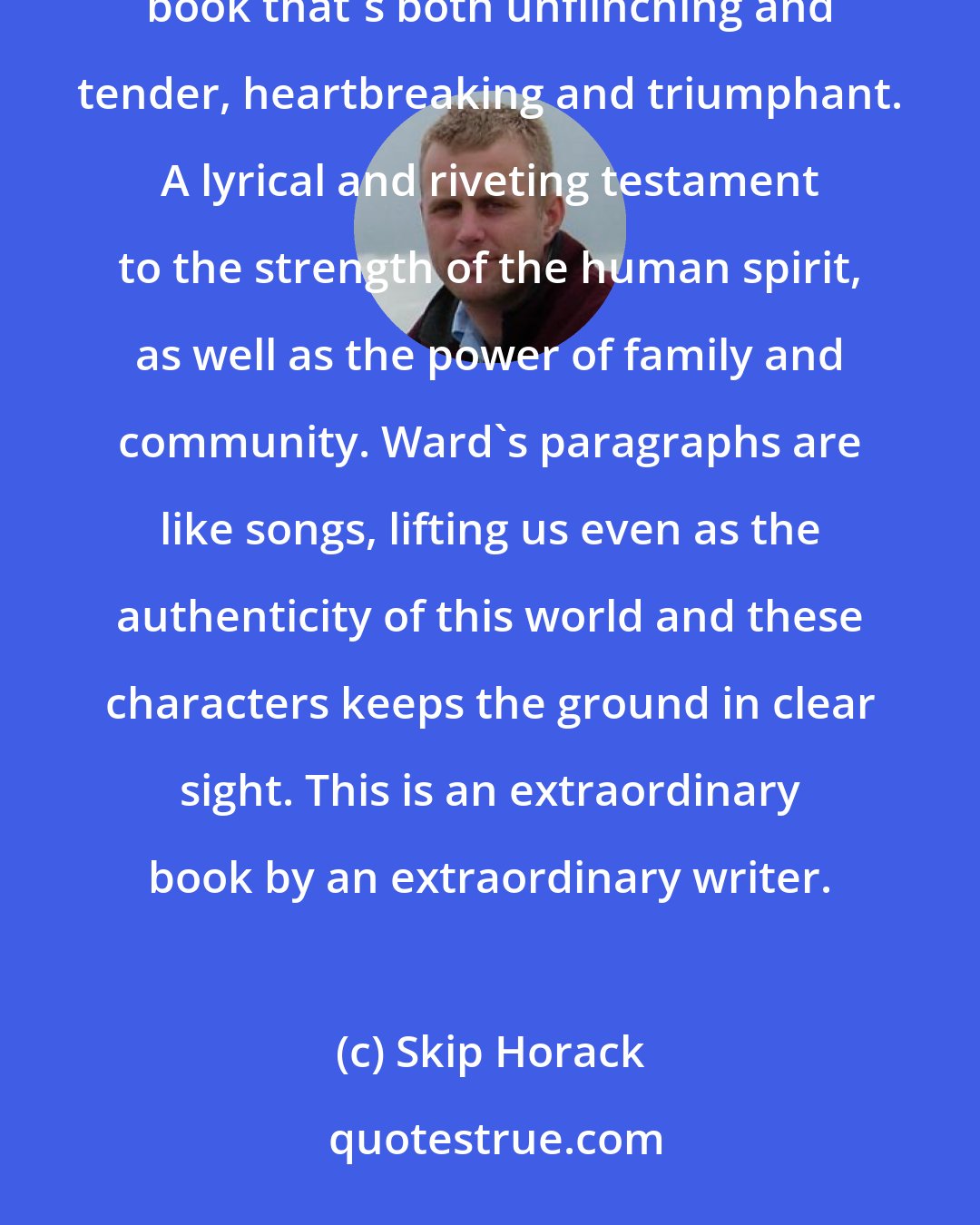 Skip Horack: With Salvage the Bones, Jesmyn Ward has written the best sort of novel-a beautiful, important book that's both unflinching and tender, heartbreaking and triumphant. A lyrical and riveting testament to the strength of the human spirit, as well as the power of family and community. Ward's paragraphs are like songs, lifting us even as the authenticity of this world and these characters keeps the ground in clear sight. This is an extraordinary book by an extraordinary writer.