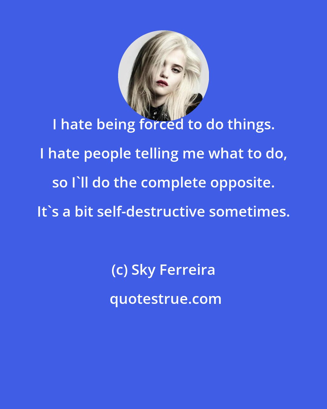 Sky Ferreira: I hate being forced to do things. I hate people telling me what to do, so I'll do the complete opposite. It's a bit self-destructive sometimes.