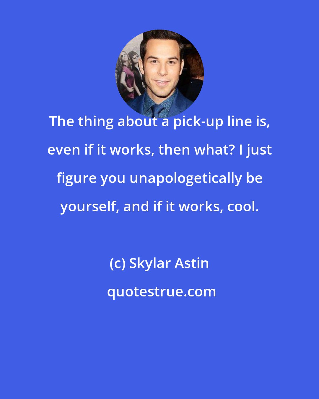Skylar Astin: The thing about a pick-up line is, even if it works, then what? I just figure you unapologetically be yourself, and if it works, cool.