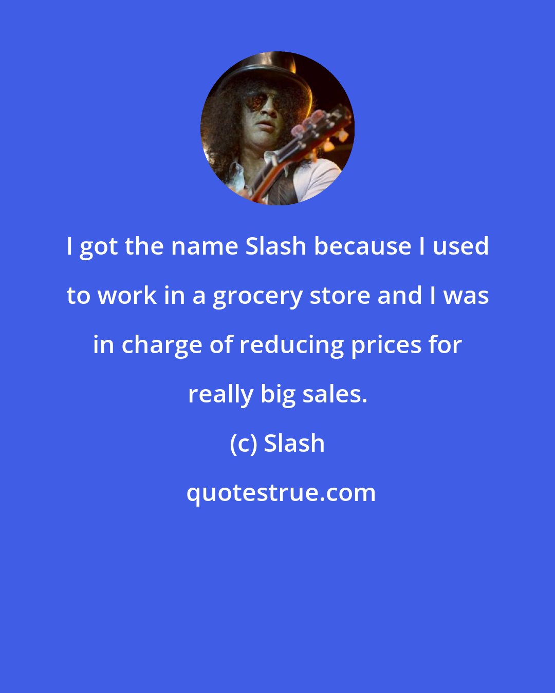 Slash: I got the name Slash because I used to work in a grocery store and I was in charge of reducing prices for really big sales.