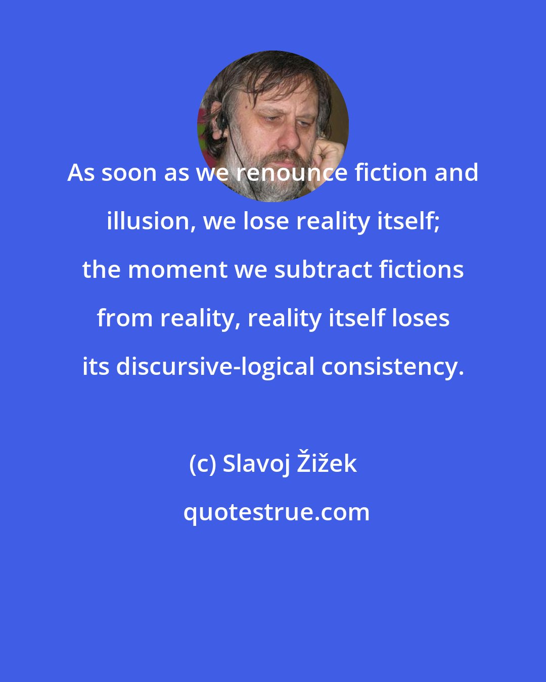 Slavoj Žižek: As soon as we renounce fiction and illusion, we lose reality itself; the moment we subtract fictions from reality, reality itself loses its discursive-logical consistency.