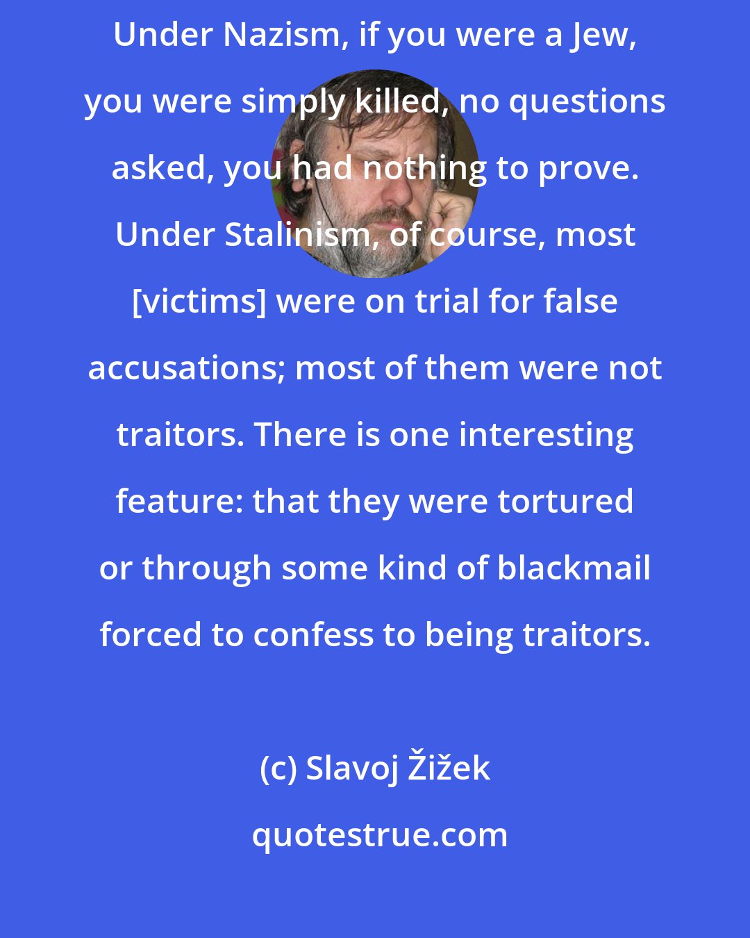 Slavoj Žižek: For me, Stalinism was even a greater philosophical problem than Nazism. Under Nazism, if you were a Jew, you were simply killed, no questions asked, you had nothing to prove. Under Stalinism, of course, most [victims] were on trial for false accusations; most of them were not traitors. There is one interesting feature: that they were tortured or through some kind of blackmail forced to confess to being traitors.