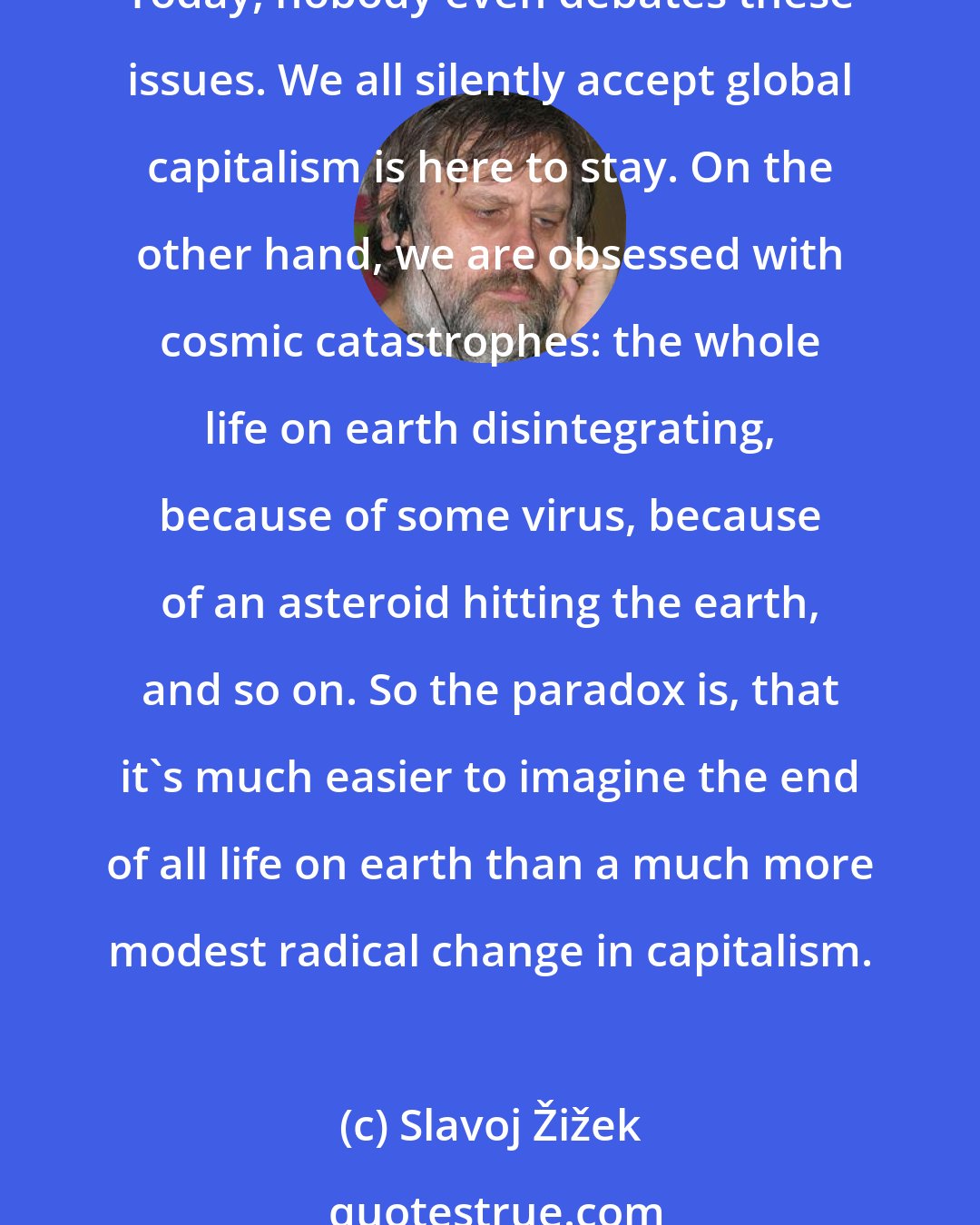 Slavoj Žižek: Think about the strangeness of today's situation. Thirty, forty years ago, we were still debating about what the future will be: communist, fascist, capitalist, whatever. Today, nobody even debates these issues. We all silently accept global capitalism is here to stay. On the other hand, we are obsessed with cosmic catastrophes: the whole life on earth disintegrating, because of some virus, because of an asteroid hitting the earth, and so on. So the paradox is, that it's much easier to imagine the end of all life on earth than a much more modest radical change in capitalism.