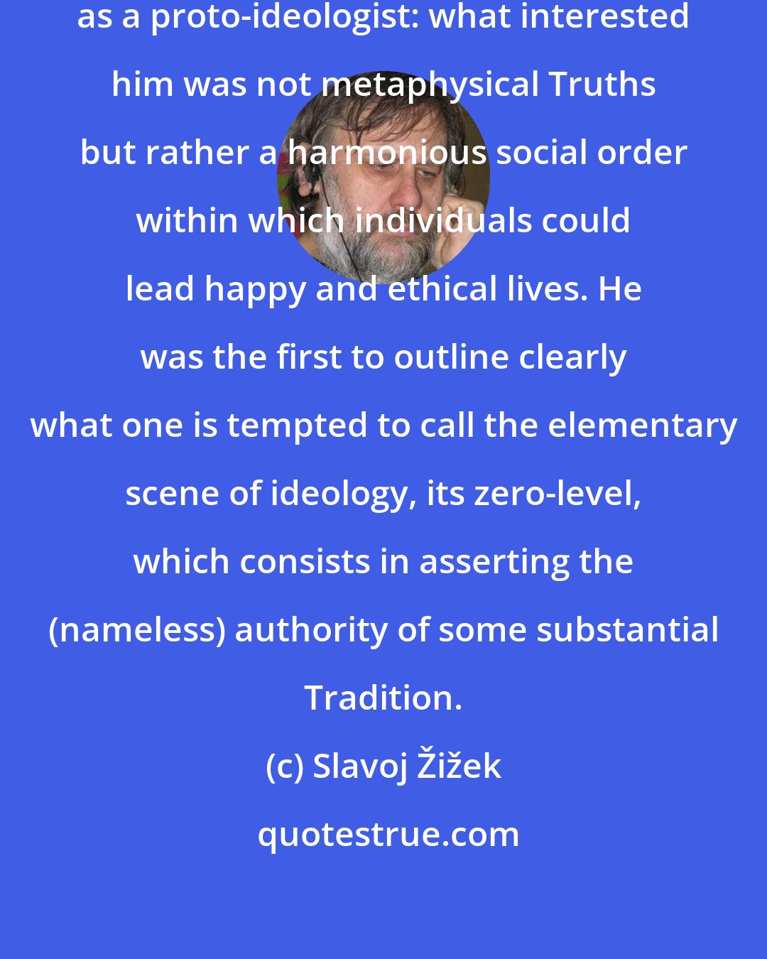 Slavoj Žižek: Confucius was not so much a philsopher as a proto-ideologist: what interested him was not metaphysical Truths but rather a harmonious social order within which individuals could lead happy and ethical lives. He was the first to outline clearly what one is tempted to call the elementary scene of ideology, its zero-level, which consists in asserting the (nameless) authority of some substantial Tradition.