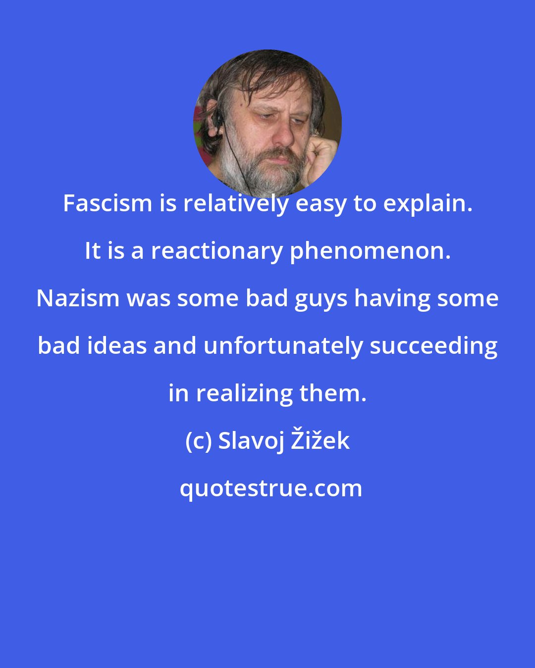 Slavoj Žižek: Fascism is relatively easy to explain. It is a reactionary phenomenon. Nazism was some bad guys having some bad ideas and unfortunately succeeding in realizing them.