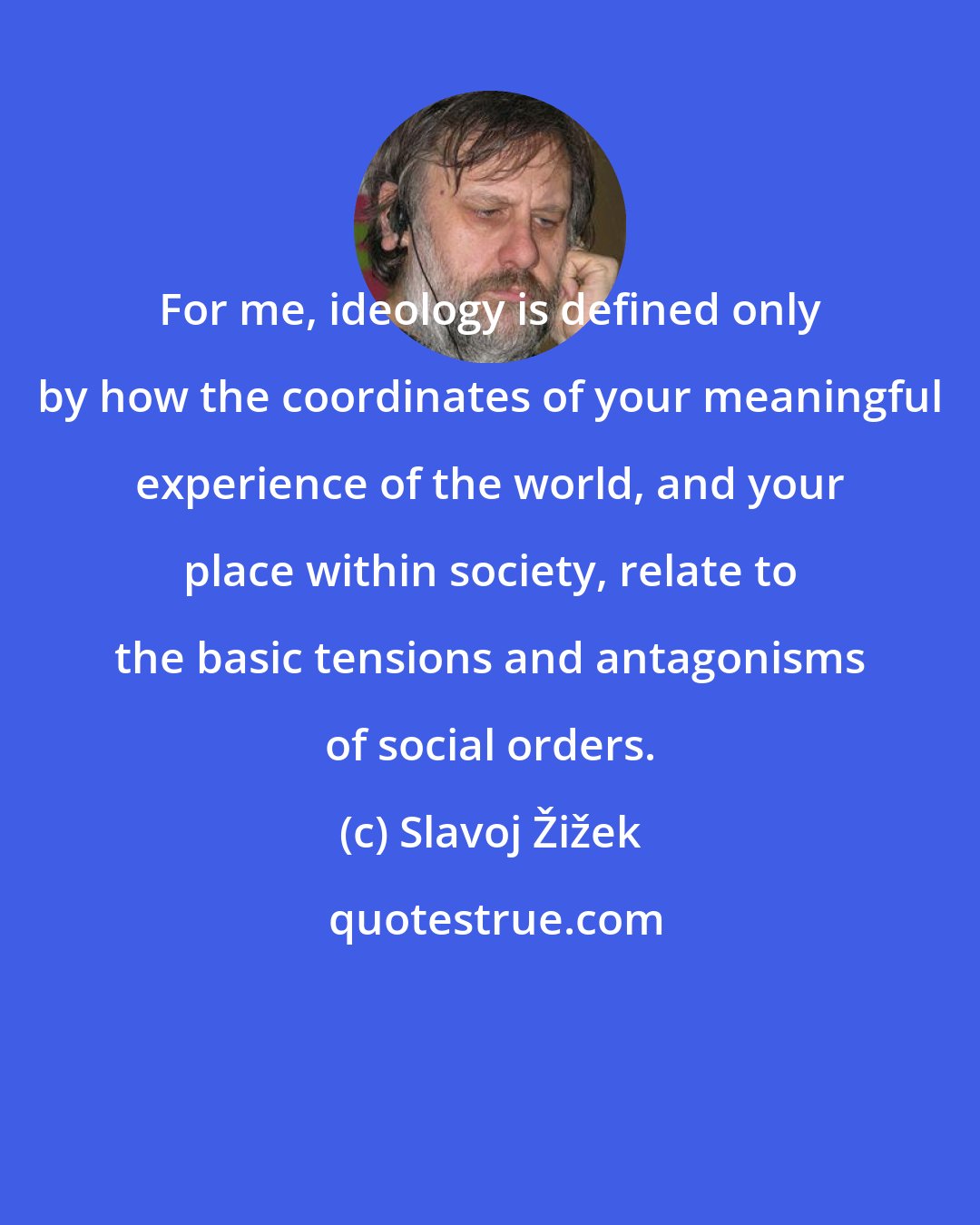 Slavoj Žižek: For me, ideology is defined only by how the coordinates of your meaningful experience of the world, and your place within society, relate to the basic tensions and antagonisms of social orders.