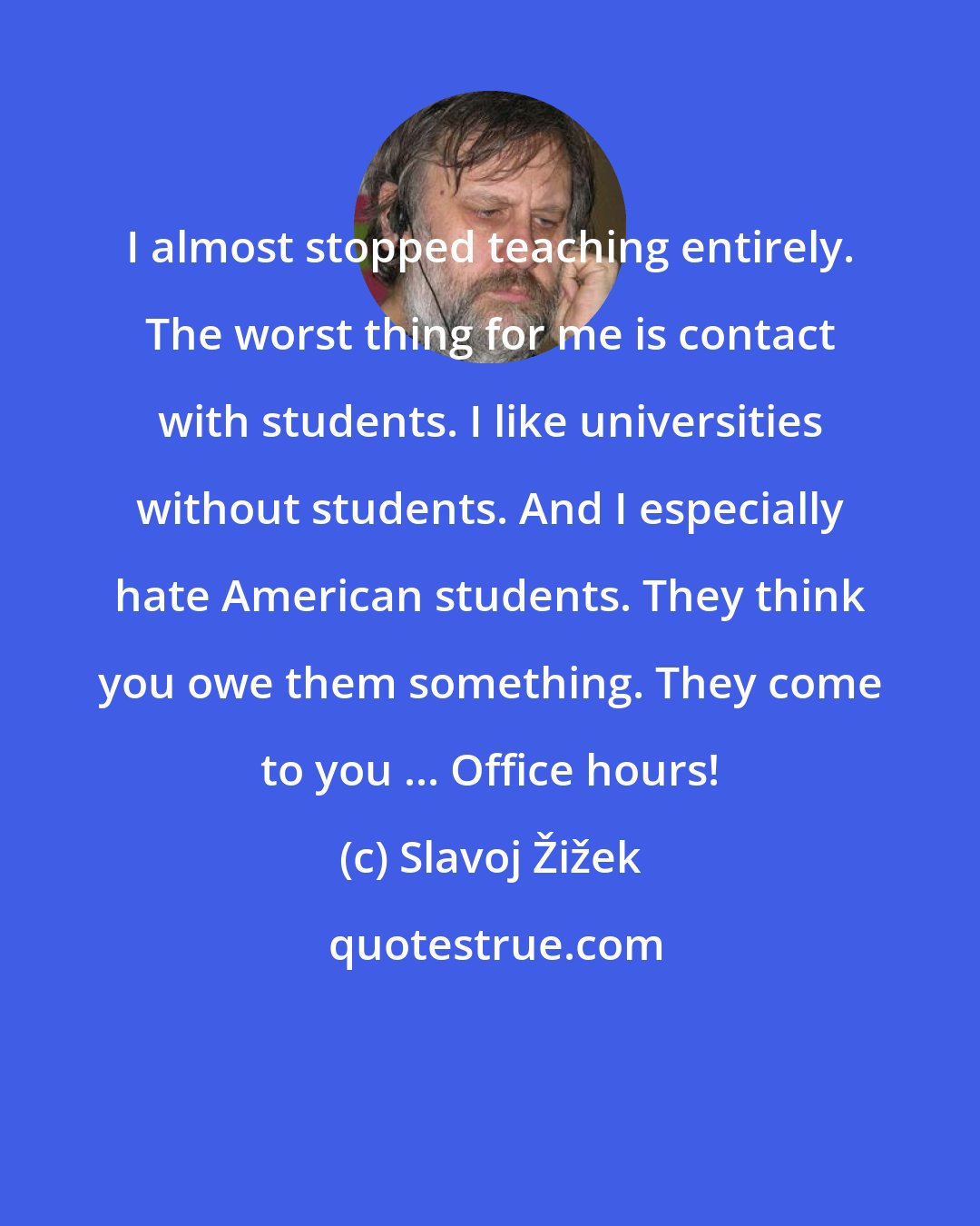 Slavoj Žižek: I almost stopped teaching entirely. The worst thing for me is contact with students. I like universities without students. And I especially hate American students. They think you owe them something. They come to you ... Office hours!