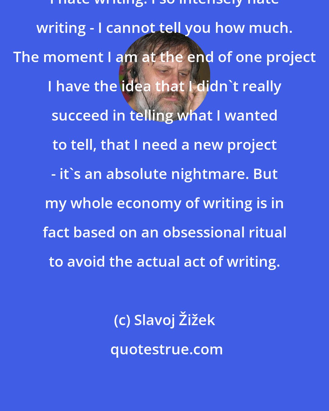 Slavoj Žižek: I hate writing. I so intensely hate writing - I cannot tell you how much. The moment I am at the end of one project I have the idea that I didn't really succeed in telling what I wanted to tell, that I need a new project - it's an absolute nightmare. But my whole economy of writing is in fact based on an obsessional ritual to avoid the actual act of writing.