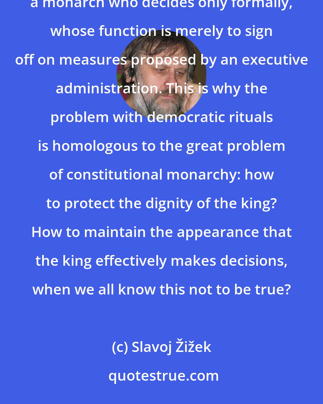 Slavoj Žižek: In a democracy, every ordinary citizen is effectively a king--but a king in a constitutional democracy, a monarch who decides only formally, whose function is merely to sign off on measures proposed by an executive administration. This is why the problem with democratic rituals is homologous to the great problem of constitutional monarchy: how to protect the dignity of the king? How to maintain the appearance that the king effectively makes decisions, when we all know this not to be true?