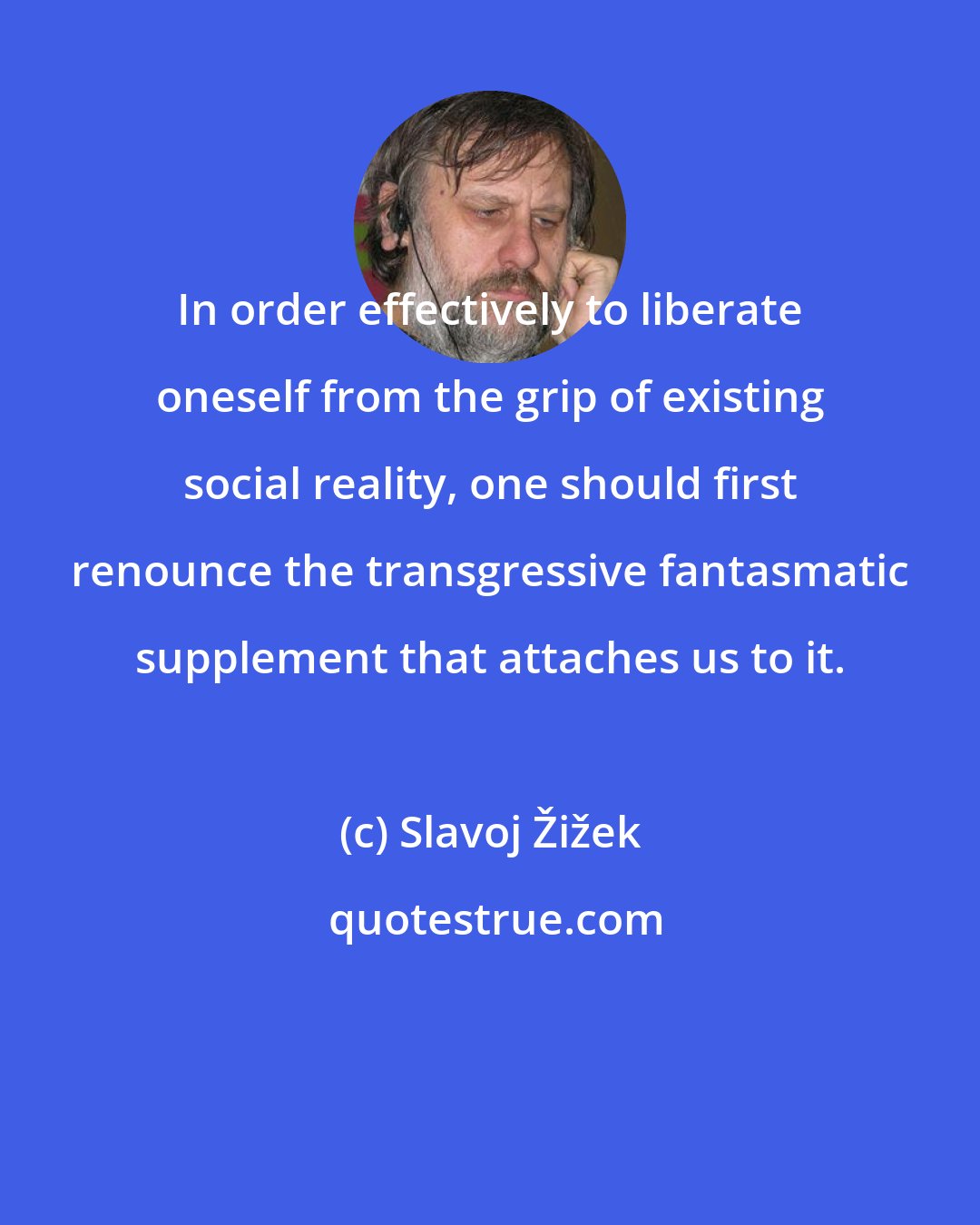 Slavoj Žižek: In order effectively to liberate oneself from the grip of existing social reality, one should first renounce the transgressive fantasmatic supplement that attaches us to it.