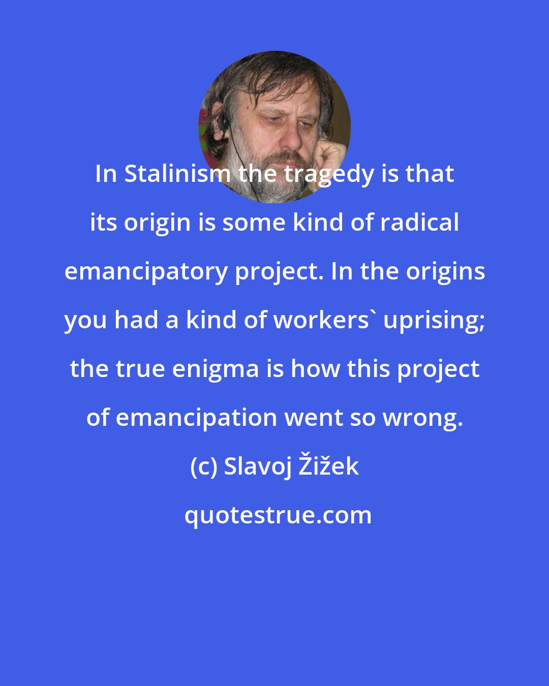 Slavoj Žižek: In Stalinism the tragedy is that its origin is some kind of radical emancipatory project. In the origins you had a kind of workers' uprising; the true enigma is how this project of emancipation went so wrong.