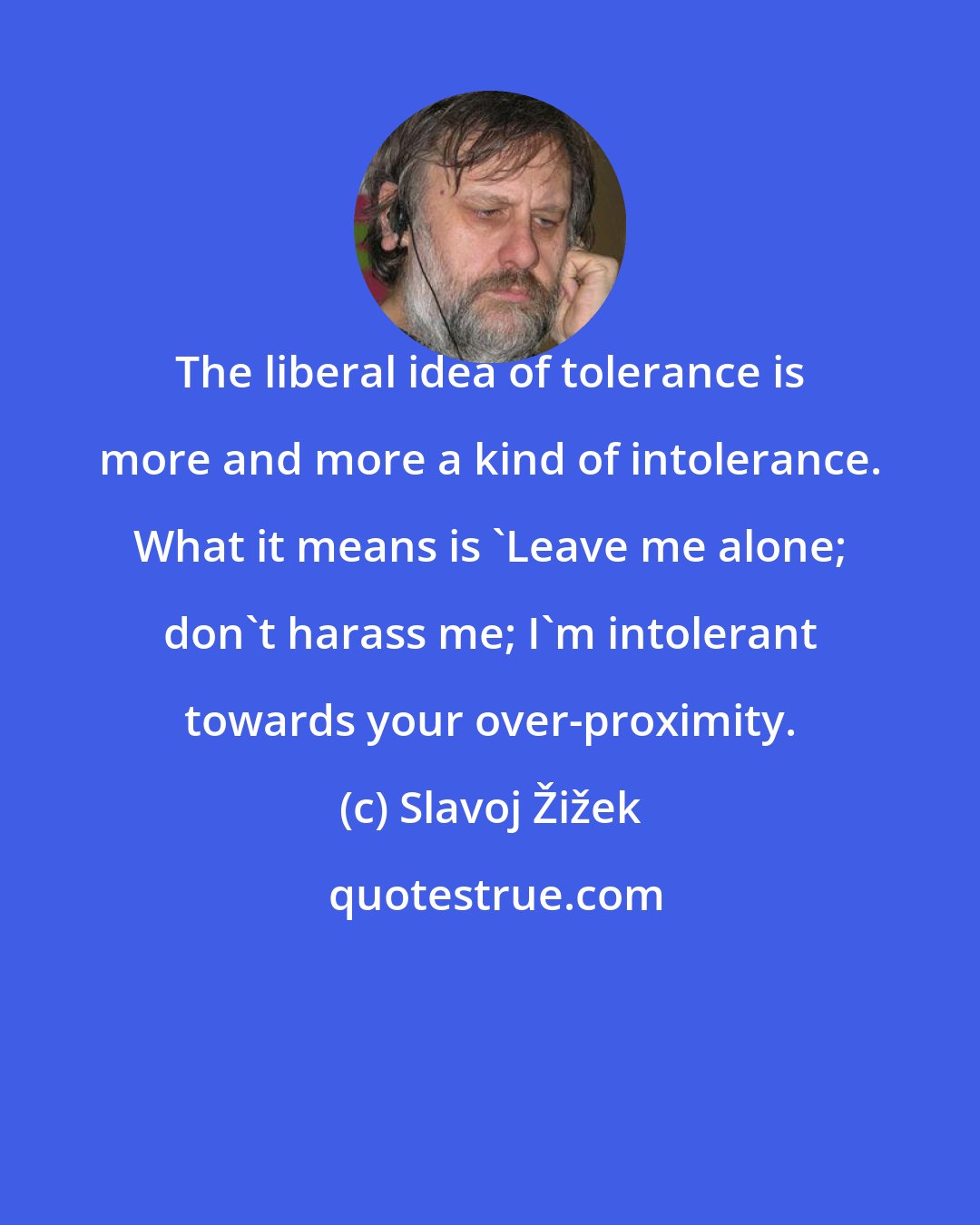 Slavoj Žižek: The liberal idea of tolerance is more and more a kind of intolerance. What it means is 'Leave me alone; don't harass me; I'm intolerant towards your over-proximity.