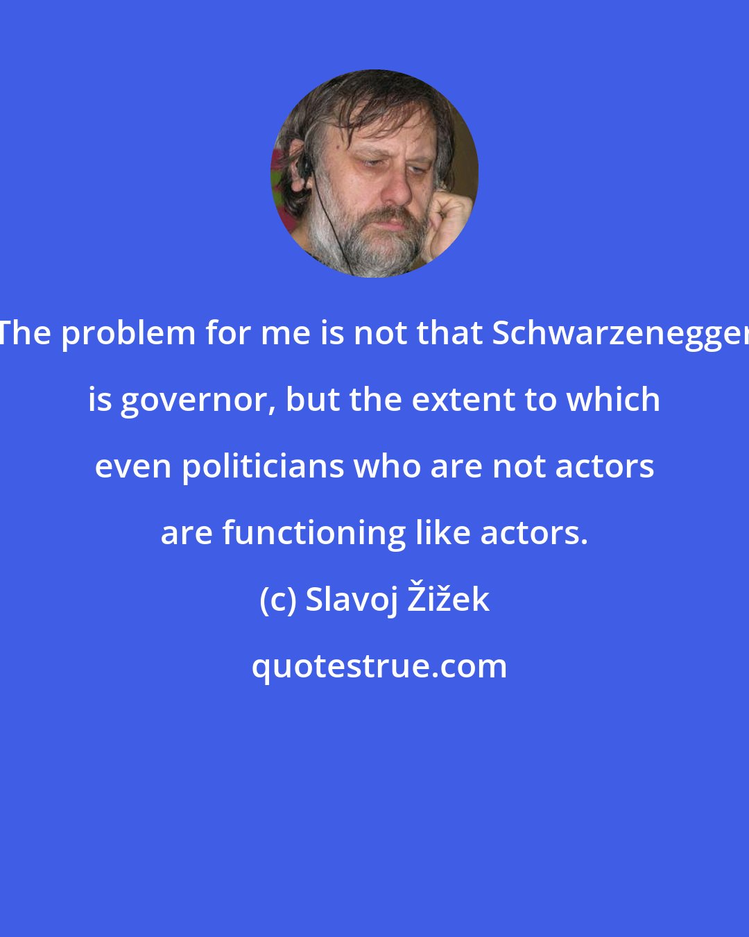 Slavoj Žižek: The problem for me is not that Schwarzenegger is governor, but the extent to which even politicians who are not actors are functioning like actors.