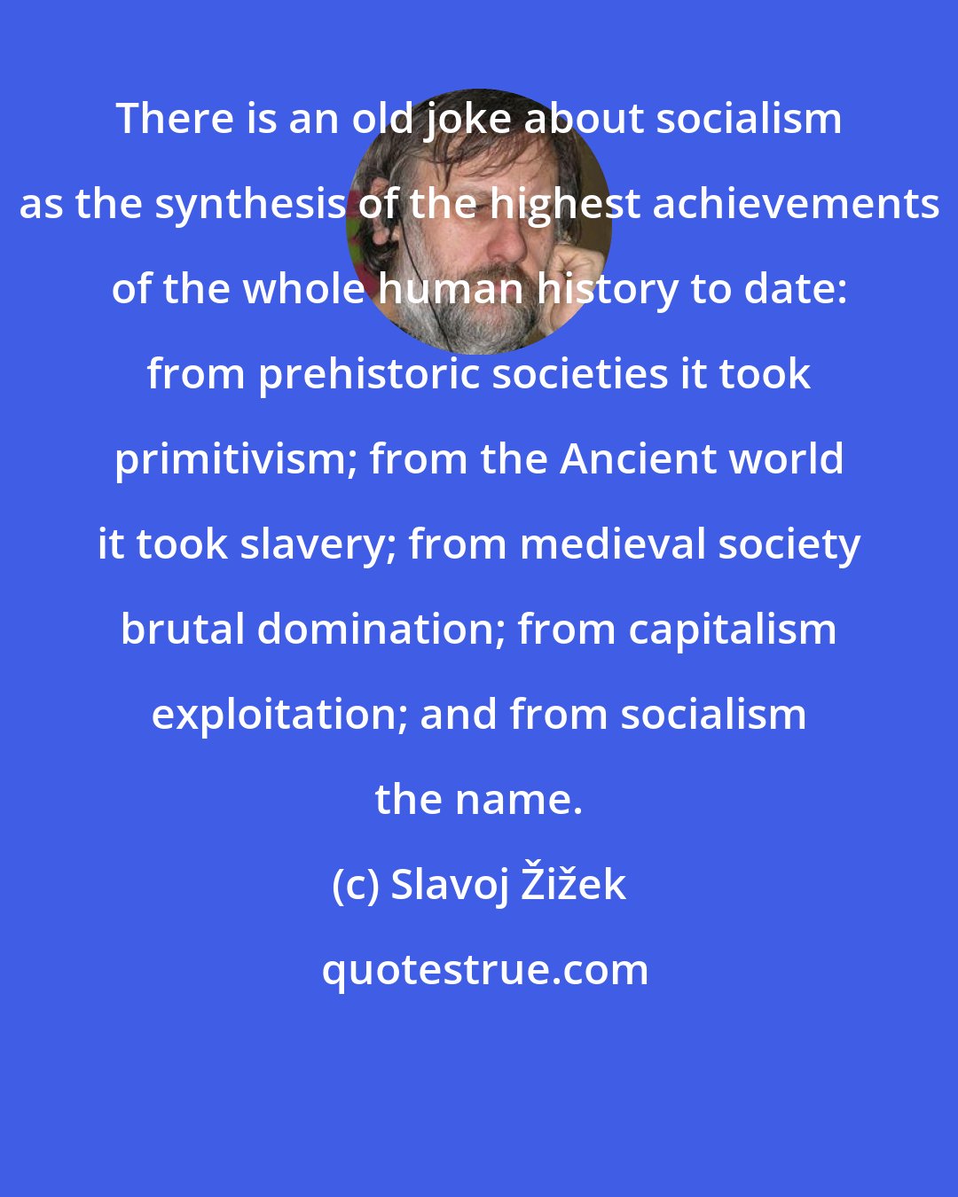 Slavoj Žižek: There is an old joke about socialism as the synthesis of the highest achievements of the whole human history to date: from prehistoric societies it took primitivism; from the Ancient world it took slavery; from medieval society brutal domination; from capitalism exploitation; and from socialism the name.